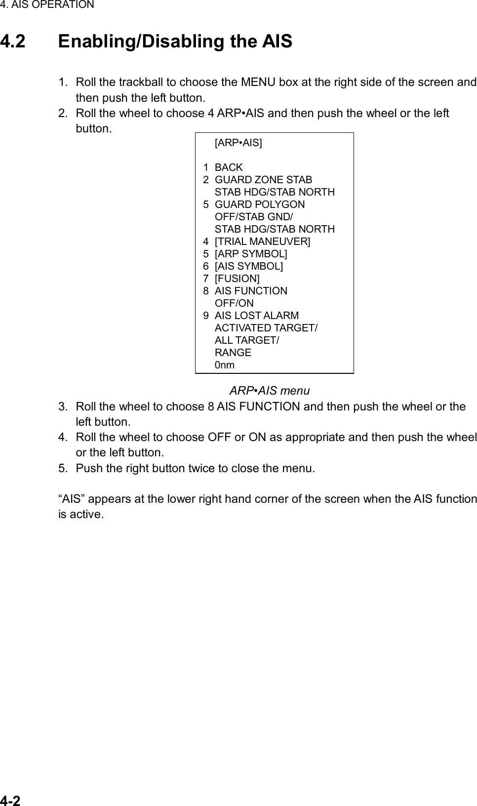 4. AIS OPERATION  4-2  [ARP•AIS]  1 BACK 2 GUARD ZONE STAB   STAB HDG/STAB NORTH 5 GUARD POLYGON  OFF/STAB GND/   STAB HDG/STAB NORTH 4 [TRIAL MANEUVER] 5 [ARP SYMBOL] 6 [AIS SYMBOL] 7 [FUSION] 8 AIS FUNCTION  OFF/ON 9 AIS LOST ALARM  ACTIVATED TARGET/  ALL TARGET/  RANGE 0nm4.2 Enabling/Disabling the AIS  1.  Roll the trackball to choose the MENU box at the right side of the screen and then push the left button. 2.  Roll the wheel to choose 4 ARP•AIS and then push the wheel or the left button.                      ARP•AIS menu 3.  Roll the wheel to choose 8 AIS FUNCTION and then push the wheel or the left button. 4.  Roll the wheel to choose OFF or ON as appropriate and then push the wheel or the left button. 5.  Push the right button twice to close the menu.  “AIS” appears at the lower right hand corner of the screen when the AIS function is active. 