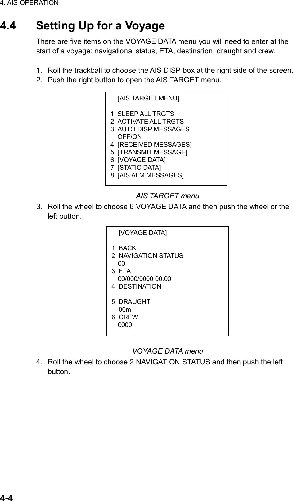 4. AIS OPERATION  4-4  [AIS TARGET MENU]  1 SLEEP ALL TRGTS 2 ACTIVATE ALL TRGTS 3 AUTO DISP MESSAGES  OFF/ON 4 [RECEIVED MESSAGES] 5 [TRANSMIT MESSAGE] 6 [VOYAGE DATA] 7 [STATIC DATA] 8 [AIS ALM MESSAGES]  [VOYAGE DATA]  1 BACK 2 NAVIGATION STATUS   00 3 ETA 00/000/0000 00:00 4 DESTINATION    5 DRAUGHT  00m 6 CREW 0000 4.4  Setting Up for a Voyage There are five items on the VOYAGE DATA menu you will need to enter at the start of a voyage: navigational status, ETA, destination, draught and crew.  1.  Roll the trackball to choose the AIS DISP box at the right side of the screen. 2.  Push the right button to open the AIS TARGET menu.            AIS TARGET menu 3.  Roll the wheel to choose 6 VOYAGE DATA and then push the wheel or the left button.              VOYAGE DATA menu 4.  Roll the wheel to choose 2 NAVIGATION STATUS and then push the left button. 