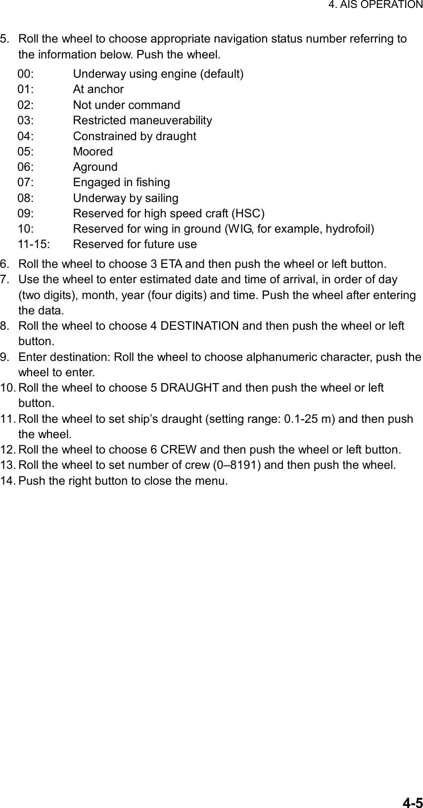 4. AIS OPERATION  4-55.  Roll the wheel to choose appropriate navigation status number referring to the information below. Push the wheel. 00:  Underway using engine (default) 01: At anchor 02:  Not under command 03: Restricted maneuverability 04:  Constrained by draught 05: Moored 06: Aground 07:  Engaged in fishing 08:  Underway by sailing 09:  Reserved for high speed craft (HSC) 10:  Reserved for wing in ground (WIG, for example, hydrofoil)   11-15:  Reserved for future use 6.  Roll the wheel to choose 3 ETA and then push the wheel or left button. 7.  Use the wheel to enter estimated date and time of arrival, in order of day (two digits), month, year (four digits) and time. Push the wheel after entering the data. 8.  Roll the wheel to choose 4 DESTINATION and then push the wheel or left button. 9.  Enter destination: Roll the wheel to choose alphanumeric character, push the wheel to enter. 10. Roll the wheel to choose 5 DRAUGHT and then push the wheel or left button. 11. Roll the wheel to set ship’s draught (setting range: 0.1-25 m) and then push the wheel. 12. Roll the wheel to choose 6 CREW and then push the wheel or left button. 13. Roll the wheel to set number of crew (0–8191) and then push the wheel. 14. Push the right button to close the menu.    