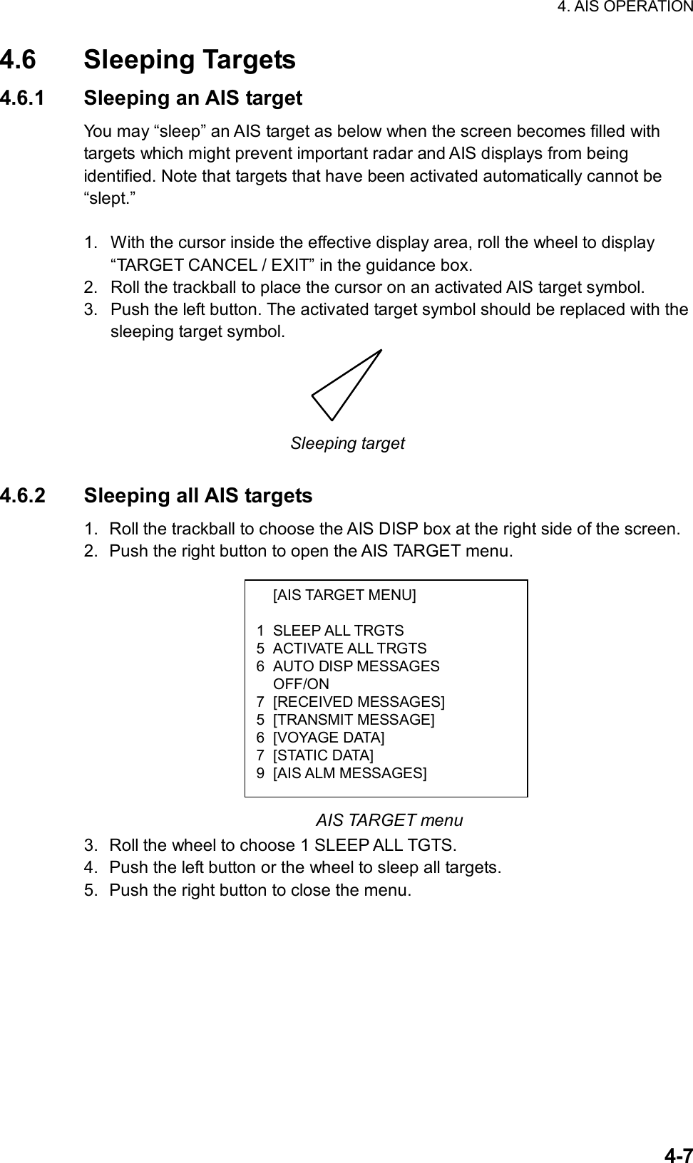 4. AIS OPERATION  4-7 [AIS TARGET MENU]  1 SLEEP ALL TRGTS 5 ACTIVATE ALL TRGTS 6 AUTO DISP MESSAGES  OFF/ON 7 [RECEIVED MESSAGES] 5 [TRANSMIT MESSAGE] 6 [VOYAGE DATA] 7 [STATIC DATA] 9 [AIS ALM MESSAGES] 4.6 Sleeping Targets 4.6.1  Sleeping an AIS target You may “sleep” an AIS target as below when the screen becomes filled with targets which might prevent important radar and AIS displays from being identified. Note that targets that have been activated automatically cannot be “slept.”  1.  With the cursor inside the effective display area, roll the wheel to display “TARGET CANCEL / EXIT” in the guidance box. 2.  Roll the trackball to place the cursor on an activated AIS target symbol. 3.  Push the left button. The activated target symbol should be replaced with the sleeping target symbol.  Sleeping target  4.6.2 Sleeping all AIS targets 1.  Roll the trackball to choose the AIS DISP box at the right side of the screen. 2.  Push the right button to open the AIS TARGET menu.            AIS TARGET menu 3.  Roll the wheel to choose 1 SLEEP ALL TGTS. 4.  Push the left button or the wheel to sleep all targets. 5.  Push the right button to close the menu.     