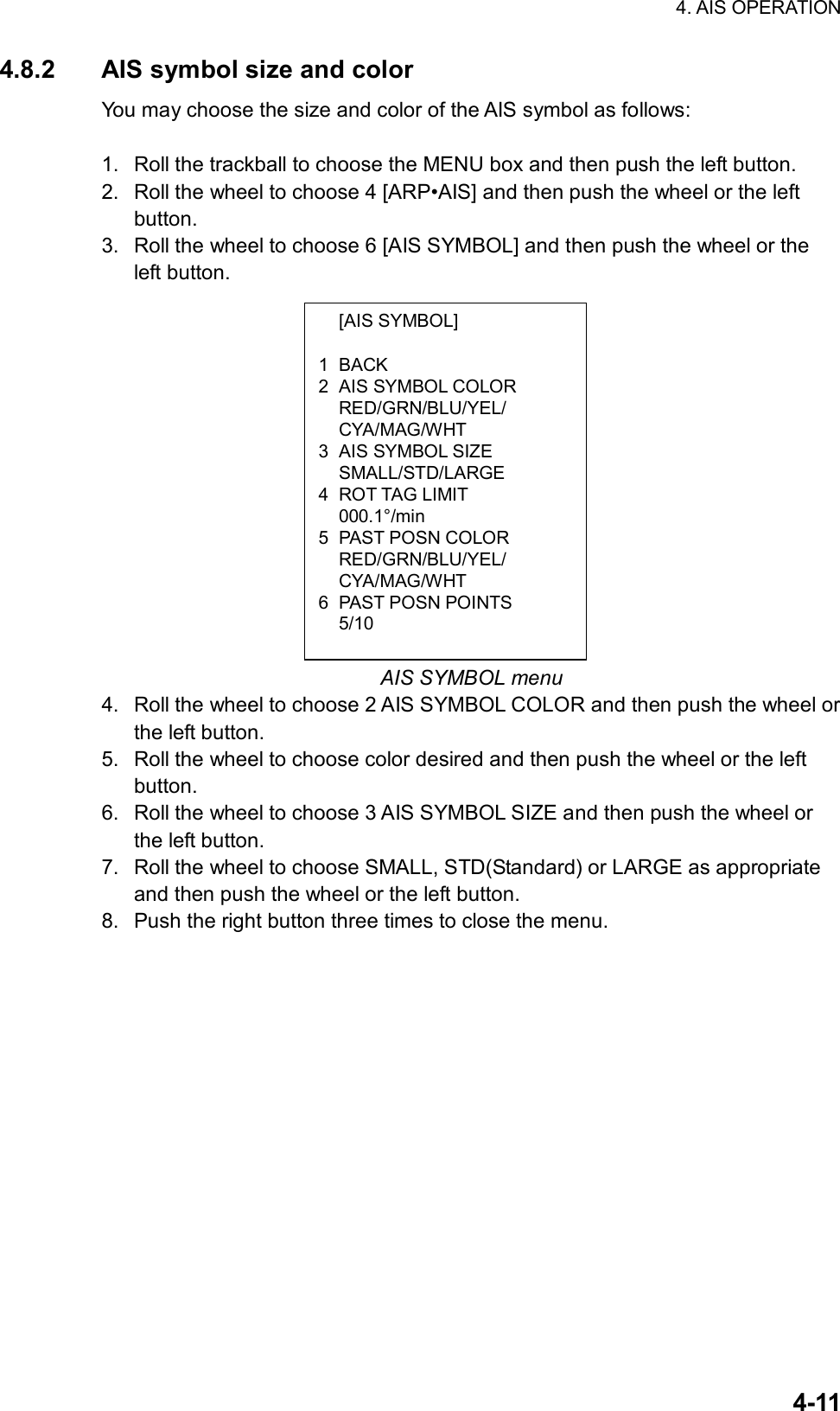 4. AIS OPERATION  4-11 [AIS SYMBOL]  1 BACK 2  AIS SYMBOL COLOR  RED/GRN/BLU/YEL/  CYA/MAG/WHT 3  AIS SYMBOL SIZE  SMALL/STD/LARGE 4 ROT TAG LIMIT  000.1°/min 5 PAST POSN COLOR  RED/GRN/BLU/YEL/  CYA/MAG/WHT 6 PAST POSN POINTS  5/10 4.8.2  AIS symbol size and color You may choose the size and color of the AIS symbol as follows:  1.  Roll the trackball to choose the MENU box and then push the left button. 2.  Roll the wheel to choose 4 [ARP•AIS] and then push the wheel or the left button. 3.  Roll the wheel to choose 6 [AIS SYMBOL] and then push the wheel or the left button.               AIS SYMBOL menu 4.  Roll the wheel to choose 2 AIS SYMBOL COLOR and then push the wheel or the left button. 5.  Roll the wheel to choose color desired and then push the wheel or the left button. 6.  Roll the wheel to choose 3 AIS SYMBOL SIZE and then push the wheel or the left button. 7.  Roll the wheel to choose SMALL, STD(Standard) or LARGE as appropriate and then push the wheel or the left button. 8.  Push the right button three times to close the menu.   