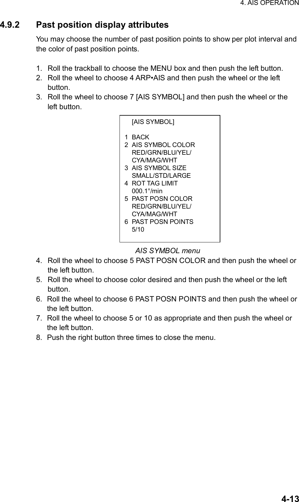 4. AIS OPERATION  4-13 [AIS SYMBOL]  1 BACK 2  AIS SYMBOL COLOR  RED/GRN/BLU/YEL/  CYA/MAG/WHT 3  AIS SYMBOL SIZE  SMALL/STD/LARGE 4 ROT TAG LIMIT  000.1°/min 5 PAST POSN COLOR  RED/GRN/BLU/YEL/  CYA/MAG/WHT 6 PAST POSN POINTS  5/10 4.9.2  Past position display attributes You may choose the number of past position points to show per plot interval and the color of past position points.    1.  Roll the trackball to choose the MENU box and then push the left button. 2.  Roll the wheel to choose 4 ARP•AIS and then push the wheel or the left button. 3.  Roll the wheel to choose 7 [AIS SYMBOL] and then push the wheel or the left button.                AIS SYMBOL menu 4.  Roll the wheel to choose 5 PAST POSN COLOR and then push the wheel or the left button. 5.  Roll the wheel to choose color desired and then push the wheel or the left button. 6.  Roll the wheel to choose 6 PAST POSN POINTS and then push the wheel or the left button. 7.  Roll the wheel to choose 5 or 10 as appropriate and then push the wheel or the left button. 8.  Push the right button three times to close the menu.   