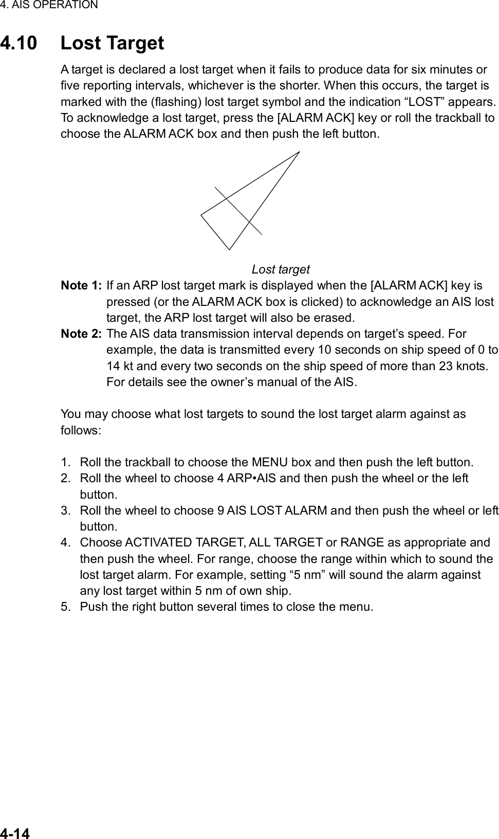 4. AIS OPERATION  4-14 4.10 Lost Target A target is declared a lost target when it fails to produce data for six minutes or five reporting intervals, whichever is the shorter. When this occurs, the target is marked with the (flashing) lost target symbol and the indication “LOST” appears. To acknowledge a lost target, press the [ALARM ACK] key or roll the trackball to choose the ALARM ACK box and then push the left button.    Lost target Note 1: If an ARP lost target mark is displayed when the [ALARM ACK] key is pressed (or the ALARM ACK box is clicked) to acknowledge an AIS lost target, the ARP lost target will also be erased.   Note 2: The AIS data transmission interval depends on target’s speed. For example, the data is transmitted every 10 seconds on ship speed of 0 to 14 kt and every two seconds on the ship speed of more than 23 knots. For details see the owner’s manual of the AIS.    You may choose what lost targets to sound the lost target alarm against as follows:  1.  Roll the trackball to choose the MENU box and then push the left button. 2.  Roll the wheel to choose 4 ARP•AIS and then push the wheel or the left button. 3.  Roll the wheel to choose 9 AIS LOST ALARM and then push the wheel or left button. 4.  Choose ACTIVATED TARGET, ALL TARGET or RANGE as appropriate and then push the wheel. For range, choose the range within which to sound the lost target alarm. For example, setting “5 nm” will sound the alarm against any lost target within 5 nm of own ship. 5.  Push the right button several times to close the menu. 