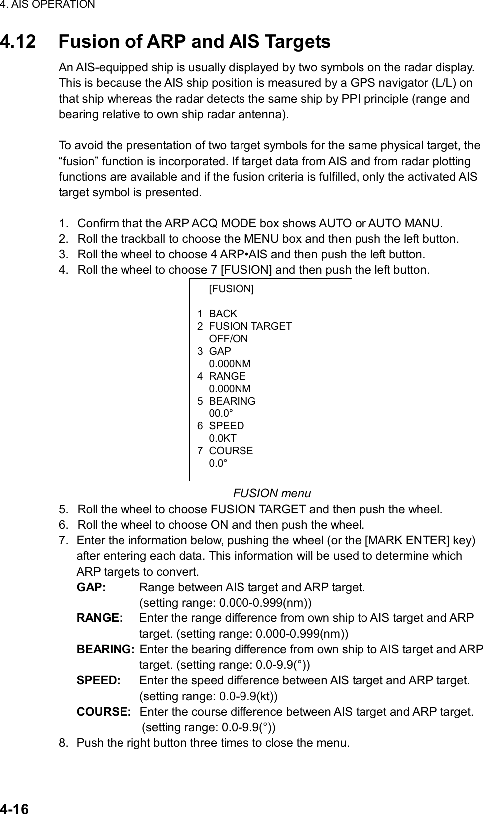 4. AIS OPERATION  4-16  [FUSION] 1 BACK 2 FUSION TARGET  OFF/ON 3 GAP  0.000NM 4 RANGE  0.000NM 5 BEARING  00.0° 6 SPEED  0.0KT 7 COURSE  0.0° 4.12  Fusion of ARP and AIS Targets An AIS-equipped ship is usually displayed by two symbols on the radar display. This is because the AIS ship position is measured by a GPS navigator (L/L) on that ship whereas the radar detects the same ship by PPI principle (range and bearing relative to own ship radar antenna).    To avoid the presentation of two target symbols for the same physical target, the “fusion” function is incorporated. If target data from AIS and from radar plotting functions are available and if the fusion criteria is fulfilled, only the activated AIS target symbol is presented.    1.  Confirm that the ARP ACQ MODE box shows AUTO or AUTO MANU. 2.  Roll the trackball to choose the MENU box and then push the left button. 3.  Roll the wheel to choose 4 ARP•AIS and then push the left button. 4.  Roll the wheel to choose 7 [FUSION] and then push the left button.               FUSION menu 5.  Roll the wheel to choose FUSION TARGET and then push the wheel. 6.  Roll the wheel to choose ON and then push the wheel. 7.  Enter the information below, pushing the wheel (or the [MARK ENTER] key) after entering each data. This information will be used to determine which ARP targets to convert. GAP:  Range between AIS target and ARP target.   (setting range: 0.000-0.999(nm)) RANGE:  Enter the range difference from own ship to AIS target and ARP target. (setting range: 0.000-0.999(nm)) BEARING:  Enter the bearing difference from own ship to AIS target and ARP target. (setting range: 0.0-9.9(°)) SPEED:  Enter the speed difference between AIS target and ARP target. (setting range: 0.0-9.9(kt)) COURSE:  Enter the course difference between AIS target and ARP target.   (setting range: 0.0-9.9(°)) 8.  Push the right button three times to close the menu.  