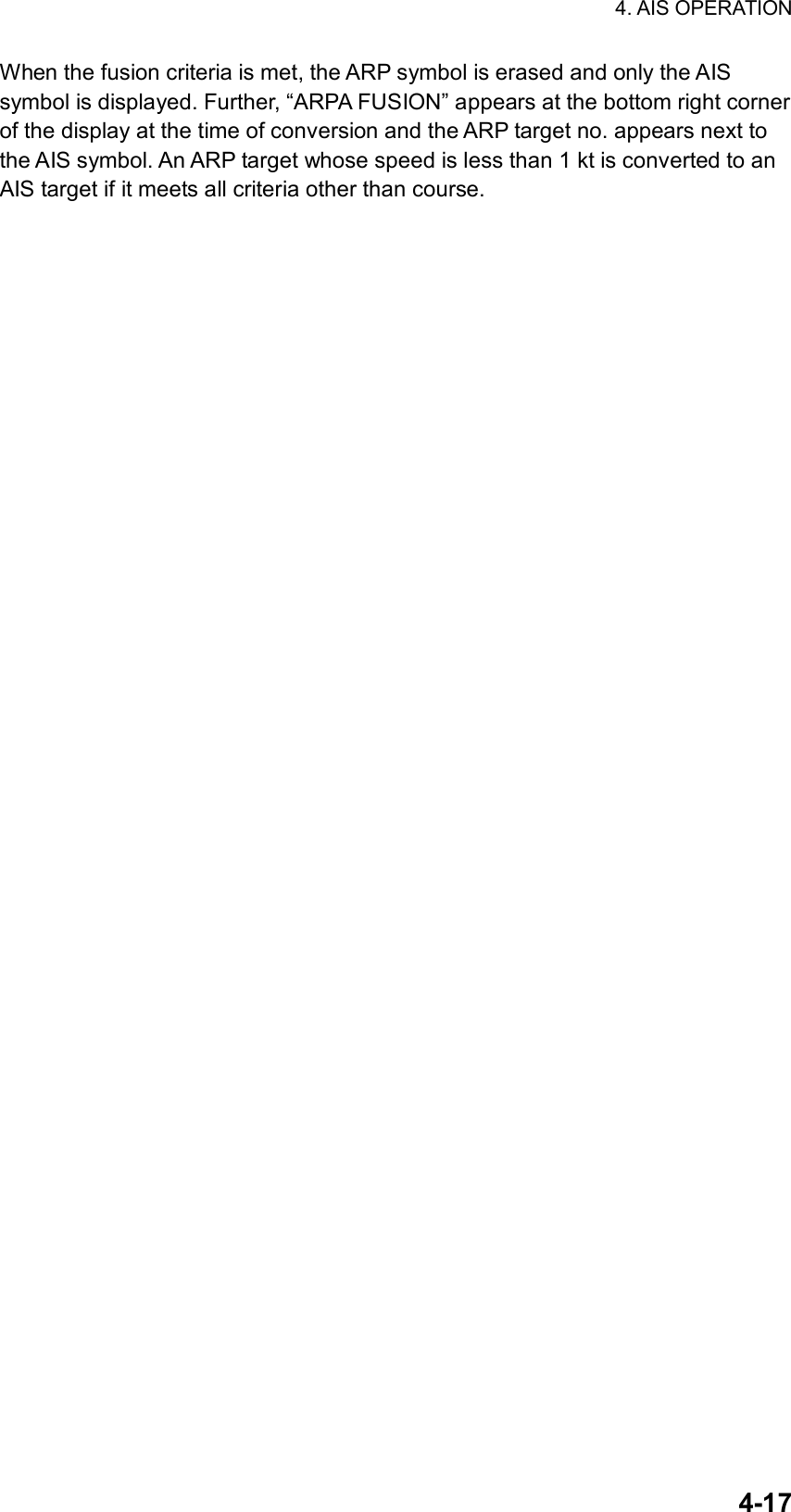 4. AIS OPERATION  4-17When the fusion criteria is met, the ARP symbol is erased and only the AIS symbol is displayed. Further, “ARPA FUSION” appears at the bottom right corner of the display at the time of conversion and the ARP target no. appears next to the AIS symbol. An ARP target whose speed is less than 1 kt is converted to an AIS target if it meets all criteria other than course. 