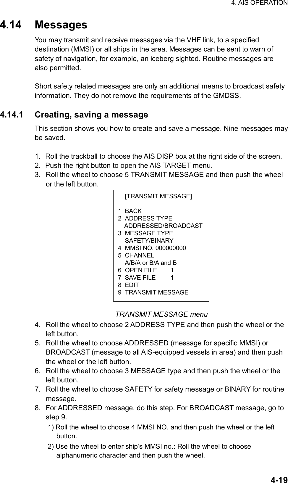 4. AIS OPERATION  4-19 [TRANSMIT MESSAGE] 1 BACK 2 ADDRESS TYPE ADDRESSED/BROADCAST3 MESSAGE TYPE  SAFETY/BINARY 4  MMSI NO. 000000000 5 CHANNEL   A/B/A or B/A and B 6 OPEN FILE  1 7 SAVE FILE  1 8 EDIT 9 TRANSMIT MESSAGE 4.14 Messages You may transmit and receive messages via the VHF link, to a specified destination (MMSI) or all ships in the area. Messages can be sent to warn of safety of navigation, for example, an iceberg sighted. Routine messages are also permitted.  Short safety related messages are only an additional means to broadcast safety information. They do not remove the requirements of the GMDSS.  4.14.1  Creating, saving a message This section shows you how to create and save a message. Nine messages may be saved.  1.  Roll the trackball to choose the AIS DISP box at the right side of the screen. 2.  Push the right button to open the AIS TARGET menu. 3.  Roll the wheel to choose 5 TRANSMIT MESSAGE and then push the wheel or the left button.               TRANSMIT MESSAGE menu 4.  Roll the wheel to choose 2 ADDRESS TYPE and then push the wheel or the left button. 5.  Roll the wheel to choose ADDRESSED (message for specific MMSI) or BROADCAST (message to all AIS-equipped vessels in area) and then push the wheel or the left button. 6.  Roll the wheel to choose 3 MESSAGE type and then push the wheel or the left button. 7.  Roll the wheel to choose SAFETY for safety message or BINARY for routine message. 8.  For ADDRESSED message, do this step. For BROADCAST message, go to step 9. 1) Roll the wheel to choose 4 MMSI NO. and then push the wheel or the left button. 2) Use the wheel to enter ship’s MMSI no.: Roll the wheel to choose alphanumeric character and then push the wheel. 