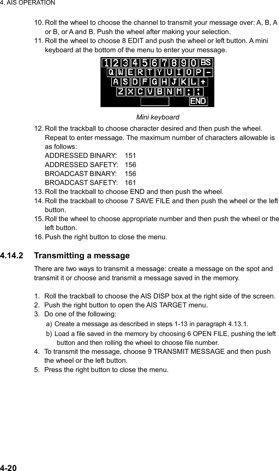 4. AIS OPERATION  4-20 10. Roll the wheel to choose the channel to transmit your message over: A, B, A or B, or A and B. Push the wheel after making your selection. 11. Roll the wheel to choose 8 EDIT and push the wheel or left button. A mini keyboard at the bottom of the menu to enter your message.  Mini keyboard 12. Roll the trackball to choose character desired and then push the wheel. Repeat to enter message. The maximum number of characters allowable is as follows: ADDRESSED BINARY:  151 ADDRESSED SAFETY:  156 BROADCAST BINARY:  156 BROADCAST SAFETY:  161 13. Roll the trackball to choose END and then push the wheel. 14. Roll the trackball to choose 7 SAVE FILE and then push the wheel or the left button. 15. Roll the wheel to choose appropriate number and then push the wheel or the left button. 16. Push the right button to close the menu.  4.14.2 Transmitting a message There are two ways to transmit a message: create a message on the spot and transmit it or choose and transmit a message saved in the memory.  1.  Roll the trackball to choose the AIS DISP box at the right side of the screen. 2.  Push the right button to open the AIS TARGET menu. 3.  Do one of the following: a) Create a message as described in steps 1-13 in paragraph 4.13.1. b) Load a file saved in the memory by choosing 6 OPEN FILE, pushing the left button and then rolling the wheel to choose file number. 4.  To transmit the message, choose 9 TRANSMIT MESSAGE and then push the wheel or the left button. 5.  Press the right button to close the menu.  