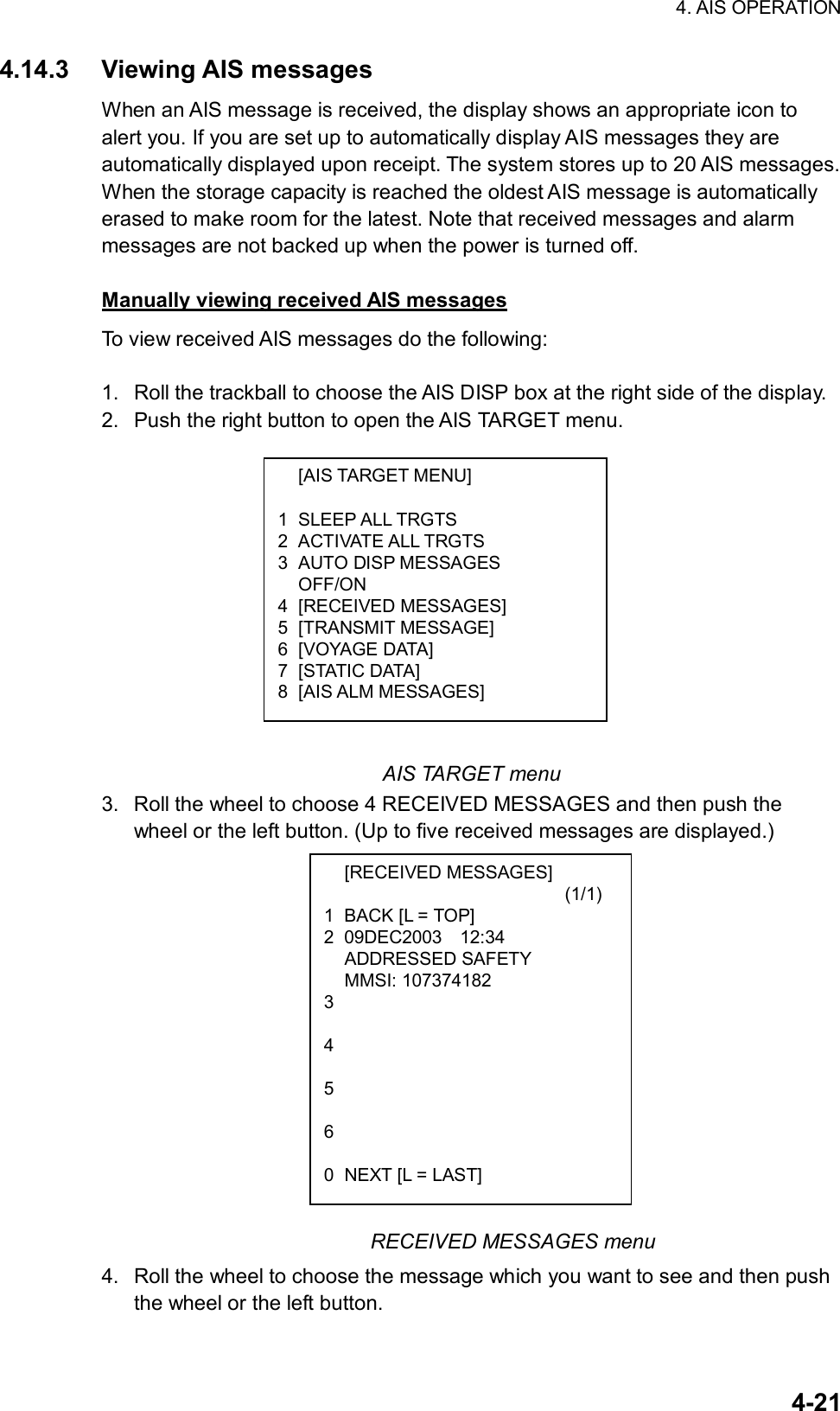 4. AIS OPERATION  4-21 [AIS TARGET MENU]  1 SLEEP ALL TRGTS 2 ACTIVATE ALL TRGTS 3 AUTO DISP MESSAGES  OFF/ON 4 [RECEIVED MESSAGES] 5 [TRANSMIT MESSAGE] 6 [VOYAGE DATA] 7 [STATIC DATA]  8 [AIS ALM MESSAGES]  [RECEIVED MESSAGES]                           (1/1) 1  BACK [L = TOP] 2 09DEC2003  12:34  ADDRESSED SAFETY  MMSI: 107374182 3  4  5  6  0  NEXT [L = LAST] 4.14.3 Viewing AIS messages When an AIS message is received, the display shows an appropriate icon to alert you. If you are set up to automatically display AIS messages they are automatically displayed upon receipt. The system stores up to 20 AIS messages. When the storage capacity is reached the oldest AIS message is automatically erased to make room for the latest. Note that received messages and alarm messages are not backed up when the power is turned off.  Manually viewing received AIS messages To view received AIS messages do the following:  1.  Roll the trackball to choose the AIS DISP box at the right side of the display. 2.  Push the right button to open the AIS TARGET menu.             AIS TARGET menu 3.  Roll the wheel to choose 4 RECEIVED MESSAGES and then push the wheel or the left button. (Up to five received messages are displayed.)                        RECEIVED MESSAGES menu 4.  Roll the wheel to choose the message which you want to see and then push the wheel or the left button. 