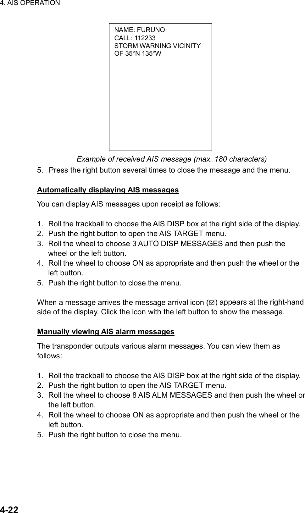 4. AIS OPERATION  4-22 NAME: FURUNO CALL: 112233 STORM WARNING VICINITY OF 35°N 135°W              Example of received AIS message (max. 180 characters) 5.  Press the right button several times to close the message and the menu.  Automatically displaying AIS messages You can display AIS messages upon receipt as follows:  1.  Roll the trackball to choose the AIS DISP box at the right side of the display. 2.  Push the right button to open the AIS TARGET menu. 3.  Roll the wheel to choose 3 AUTO DISP MESSAGES and then push the wheel or the left button. 4.  Roll the wheel to choose ON as appropriate and then push the wheel or the left button. 5.  Push the right button to close the menu.    When a message arrives the message arrival icon ( ) appears at the right-hand side of the display. Click the icon with the left button to show the message.  Manually viewing AIS alarm messages The transponder outputs various alarm messages. You can view them as follows:  1.  Roll the trackball to choose the AIS DISP box at the right side of the display. 2.  Push the right button to open the AIS TARGET menu. 3.  Roll the wheel to choose 8 AIS ALM MESSAGES and then push the wheel or the left button. 4.  Roll the wheel to choose ON as appropriate and then push the wheel or the left button. 5.  Push the right button to close the menu.      