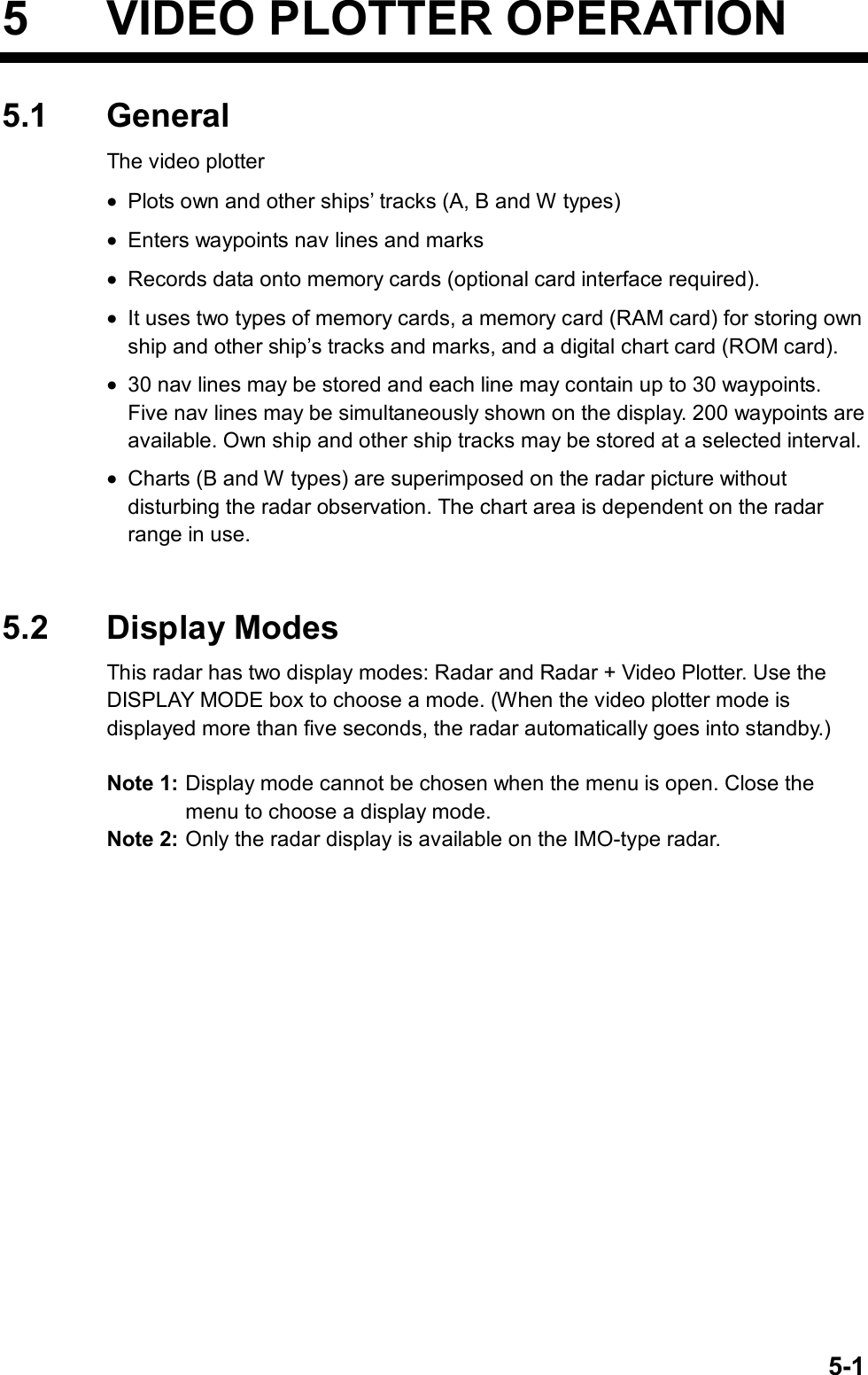   5-15  VIDEO PLOTTER OPERATION 5.1 General The video plotter •  Plots own and other ships’ tracks (A, B and W types) •  Enters waypoints nav lines and marks •  Records data onto memory cards (optional card interface required). •  It uses two types of memory cards, a memory card (RAM card) for storing own ship and other ship’s tracks and marks, and a digital chart card (ROM card). •  30 nav lines may be stored and each line may contain up to 30 waypoints. Five nav lines may be simultaneously shown on the display. 200 waypoints are available. Own ship and other ship tracks may be stored at a selected interval.   •  Charts (B and W types) are superimposed on the radar picture without disturbing the radar observation. The chart area is dependent on the radar range in use.     5.2 Display Modes This radar has two display modes: Radar and Radar + Video Plotter. Use the DISPLAY MODE box to choose a mode. (When the video plotter mode is displayed more than five seconds, the radar automatically goes into standby.)  Note 1: Display mode cannot be chosen when the menu is open. Close the menu to choose a display mode. Note 2: Only the radar display is available on the IMO-type radar.  