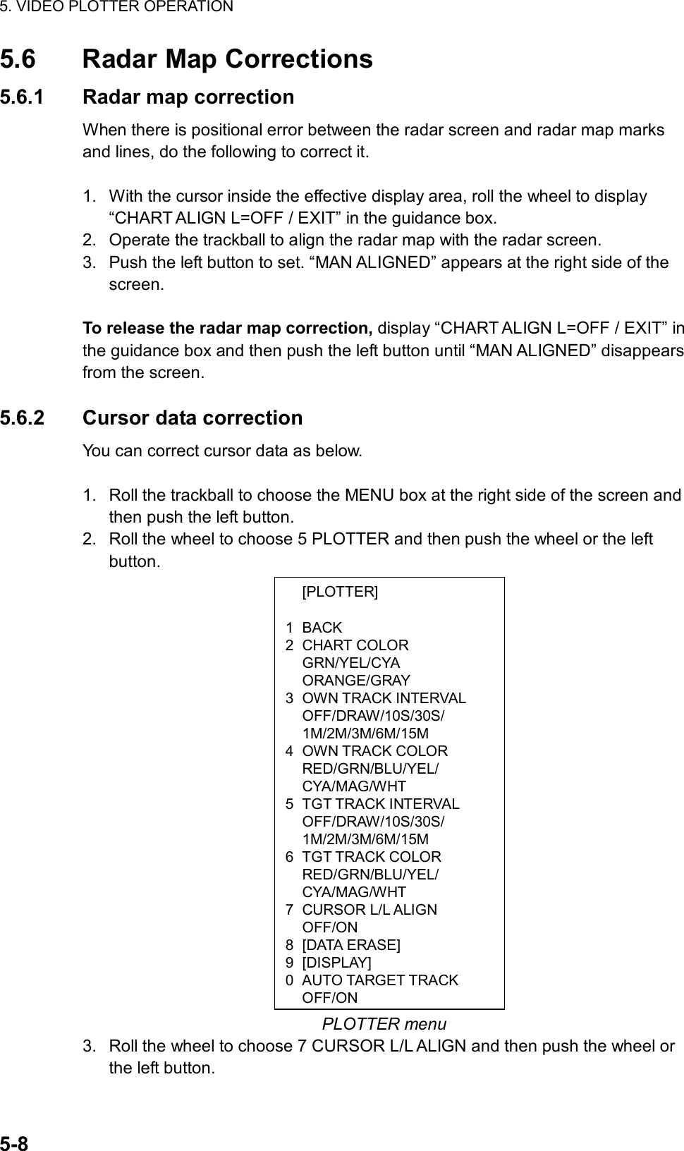 5. VIDEO PLOTTER OPERATION  5-8  [PLOTTER]  1 BACK 2 CHART COLOR  GRN/YEL/CYA  ORANGE/GRAY 3 OWN TRACK INTERVAL  OFF/DRAW/10S/30S/  1M/2M/3M/6M/15M 4 OWN TRACK COLOR  RED/GRN/BLU/YEL/  CYA/MAG/WHT 5 TGT TRACK INTERVAL  OFF/DRAW/10S/30S/  1M/2M/3M/6M/15M 6 TGT TRACK COLOR  RED/GRN/BLU/YEL/  CYA/MAG/WHT 7 CURSOR L/L ALIGN  OFF/ON 8 [DATA ERASE] 9 [DISPLAY] 0  AUTO TARGET TRACK OFF/ON5.6  Radar Map Corrections 5.6.1  Radar map correction When there is positional error between the radar screen and radar map marks and lines, do the following to correct it.  1.  With the cursor inside the effective display area, roll the wheel to display “CHART ALIGN L=OFF / EXIT” in the guidance box. 2.  Operate the trackball to align the radar map with the radar screen. 3.  Push the left button to set. “MAN ALIGNED” appears at the right side of the screen.  To release the radar map correction, display “CHART ALIGN L=OFF / EXIT” in the guidance box and then push the left button until “MAN ALIGNED” disappears from the screen.  5.6.2 Cursor data correction You can correct cursor data as below.  1.  Roll the trackball to choose the MENU box at the right side of the screen and then push the left button. 2.  Roll the wheel to choose 5 PLOTTER and then push the wheel or the left button.                      PLOTTER menu 3.  Roll the wheel to choose 7 CURSOR L/L ALIGN and then push the wheel or the left button. 