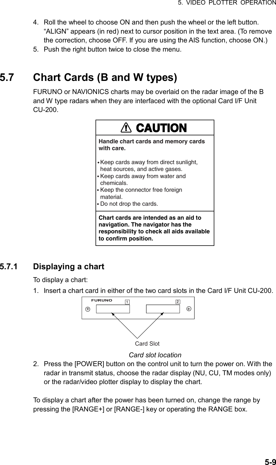 5. VIDEO PLOTTER OPERATION  5-94.  Roll the wheel to choose ON and then push the wheel or the left button. “ALIGN” appears (in red) next to cursor position in the text area. (To remove the correction, choose OFF. If you are using the AIS function, choose ON.) 5.  Push the right button twice to close the menu.   5.7  Chart Cards (B and W types) FURUNO or NAVIONICS charts may be overlaid on the radar image of the B and W type radars when they are interfaced with the optional Card I/F Unit CU-200.  CAUTIONHandle chart cards and memory cardswith care. Keep cards away from direct sunlight,  heat sources, and active gases. Keep cards away from water and chemicals. Keep the connector free foreign material. Do not drop the cards.Chart cards are intended as an aid to navigation. The navigator has the responsibility to check all aids availableto confirm position.  5.7.1 Displaying a chart To display a chart:   1.  Insert a chart card in either of the two card slots in the Card I/F Unit CU-200. Card Slot++12 Card slot location 2.  Press the [POWER] button on the control unit to turn the power on. With the radar in transmit status, choose the radar display (NU, CU, TM modes only) or the radar/video plotter display to display the chart.  To display a chart after the power has been turned on, change the range by pressing the [RANGE+] or [RANGE-] key or operating the RANGE box.  