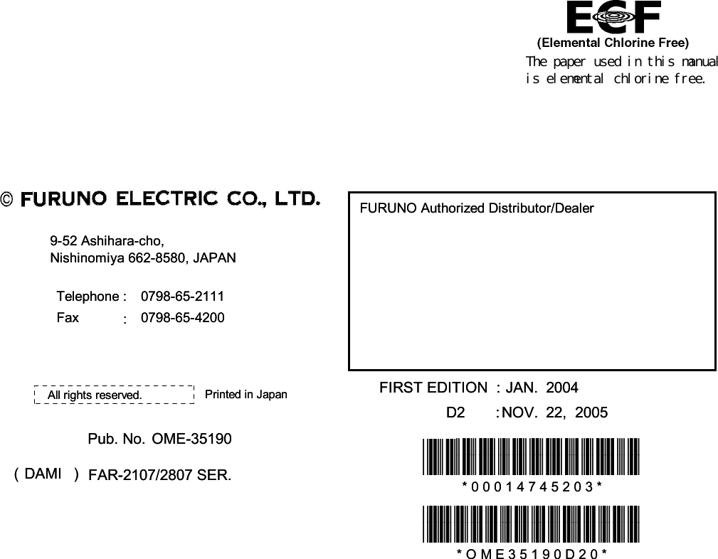 The paper used in this manualis elemental chlorine free.FURUNO Authorized Distributor/DealerFURUNO Authorized Distributor/Dealer9-52 Ashihara-cho,9-52 Ashihara-cho,Nishinomiya 662-8580, JAPANNishinomiya 662-8580, JAPANTelephone :Telephone : 0798-65-21110798-65-2111FaxFax 0798-65-42000798-65-4200::FIRST EDITION  :FIRST EDITION  : JAN.JAN. 20042004Printed in JapanPrinted in JapanAll rights reserved.All rights reserved.D2D2 :: NOV.NOV. 22,  200522,  2005Pub. No.Pub. No. OME-35190OME-35190*00014745203**00014745203**00014745203**00014745203*(( DAMIDAMI )) FAR-2107/2807 SER.FAR-2107/2807 SER. * 0 0 0 1 4 7 4 5 2 0 3 ** 0 0 0 1 4 7 4 5 2 0 3 **OME35190D20**OME35190D20**OME35190D20**OME35190D20** O M E 3 5 1 9 0 D 2 0 ** O M E 3 5 1 9 0 D 2 0 *