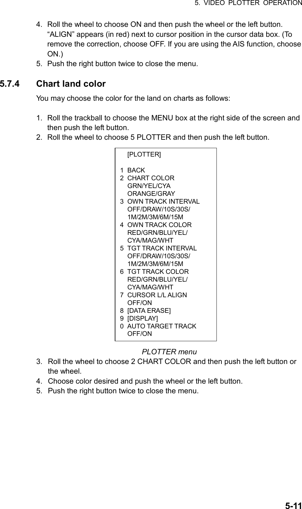5. VIDEO PLOTTER OPERATION  5-11 [PLOTTER]  1 BACK 2 CHART COLOR  GRN/YEL/CYA  ORANGE/GRAY 3 OWN TRACK INTERVAL  OFF/DRAW/10S/30S/  1M/2M/3M/6M/15M 4 OWN TRACK COLOR  RED/GRN/BLU/YEL/  CYA/MAG/WHT 5 TGT TRACK INTERVAL  OFF/DRAW/10S/30S/  1M/2M/3M/6M/15M 6 TGT TRACK COLOR  RED/GRN/BLU/YEL/  CYA/MAG/WHT 7 CURSOR L/L ALIGN  OFF/ON 8 [DATA ERASE] 9 [DISPLAY] 0  AUTO TARGET TRACK  OFF/ON 4.  Roll the wheel to choose ON and then push the wheel or the left button. “ALIGN” appears (in red) next to cursor position in the cursor data box. (To remove the correction, choose OFF. If you are using the AIS function, choose ON.) 5.  Push the right button twice to close the menu.  5.7.4 Chart land color You may choose the color for the land on charts as follows:  1.  Roll the trackball to choose the MENU box at the right side of the screen and then push the left button. 2.  Roll the wheel to choose 5 PLOTTER and then push the left button.                       PLOTTER menu 3.  Roll the wheel to choose 2 CHART COLOR and then push the left button or the wheel. 4.  Choose color desired and push the wheel or the left button. 5.  Push the right button twice to close the menu. 