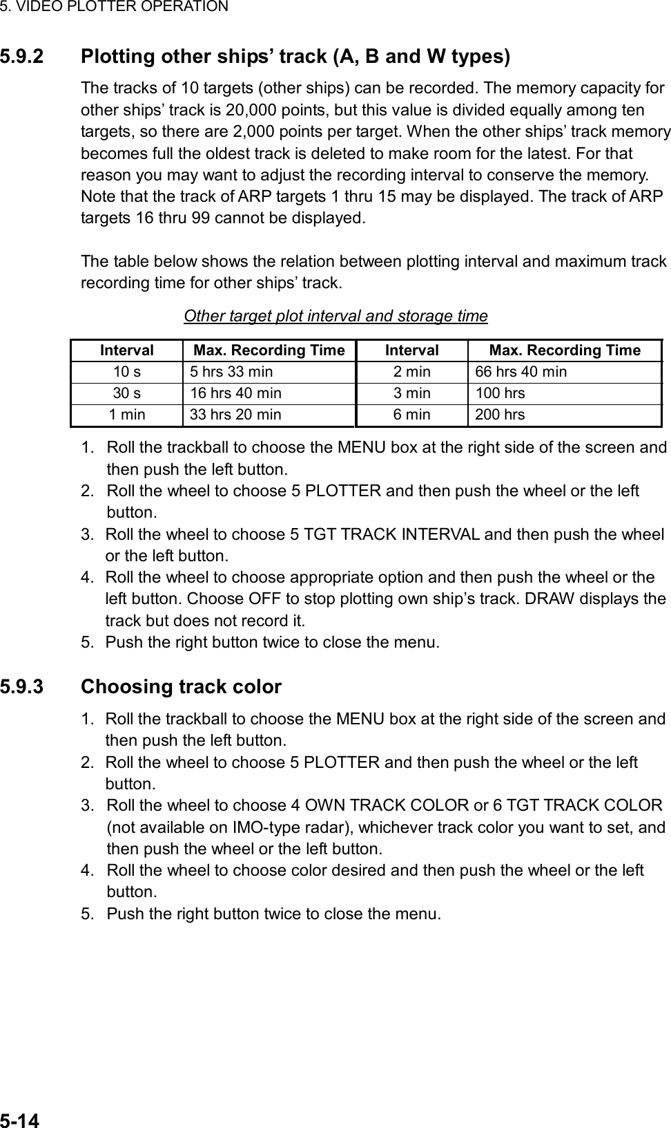 5. VIDEO PLOTTER OPERATION  5-14 5.9.2  Plotting other ships’ track (A, B and W types) The tracks of 10 targets (other ships) can be recorded. The memory capacity for other ships’ track is 20,000 points, but this value is divided equally among ten targets, so there are 2,000 points per target. When the other ships’ track memory becomes full the oldest track is deleted to make room for the latest. For that reason you may want to adjust the recording interval to conserve the memory. Note that the track of ARP targets 1 thru 15 may be displayed. The track of ARP targets 16 thru 99 cannot be displayed.  The table below shows the relation between plotting interval and maximum track recording time for other ships’ track. Other target plot interval and storage time Interval  Max. Recording Time Interval  Max. Recording Time 10 s  5 hrs 33 min  2 min  66 hrs 40 min 30 s  16 hrs 40 min  3 min  100 hrs 1 min  33 hrs 20 min  6 min  200 hrs 1.  Roll the trackball to choose the MENU box at the right side of the screen and then push the left button. 2.  Roll the wheel to choose 5 PLOTTER and then push the wheel or the left button. 3.  Roll the wheel to choose 5 TGT TRACK INTERVAL and then push the wheel or the left button. 4.  Roll the wheel to choose appropriate option and then push the wheel or the left button. Choose OFF to stop plotting own ship’s track. DRAW displays the track but does not record it.   5.  Push the right button twice to close the menu.  5.9.3 Choosing track color 1.  Roll the trackball to choose the MENU box at the right side of the screen and then push the left button. 2.  Roll the wheel to choose 5 PLOTTER and then push the wheel or the left button. 3.  Roll the wheel to choose 4 OWN TRACK COLOR or 6 TGT TRACK COLOR (not available on IMO-type radar), whichever track color you want to set, and then push the wheel or the left button. 4.  Roll the wheel to choose color desired and then push the wheel or the left button. 5.  Push the right button twice to close the menu.   