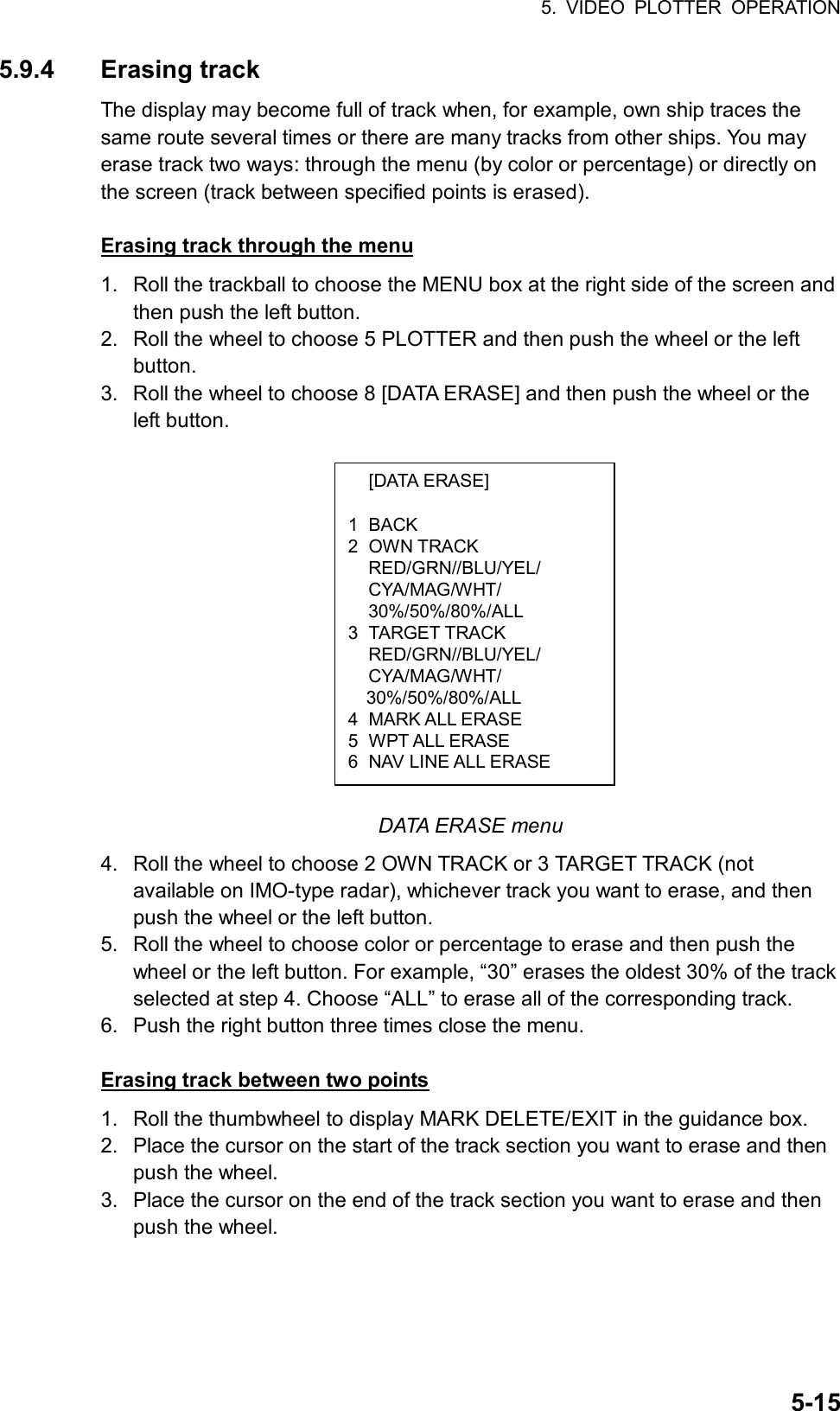 5. VIDEO PLOTTER OPERATION  5-15 [DATA ERASE]  1 BACK 2 OWN TRACK RED/GRN//BLU/YEL/ CYA/MAG/WHT/ 30%/50%/80%/ALL 3 TARGET TRACK RED/GRN//BLU/YEL/ CYA/MAG/WHT/ 30%/50%/80%/ALL 4 MARK ALL ERASE 5 WPT ALL ERASE 6  NAV LINE ALL ERASE 5.9.4 Erasing track The display may become full of track when, for example, own ship traces the same route several times or there are many tracks from other ships. You may erase track two ways: through the menu (by color or percentage) or directly on the screen (track between specified points is erased).    Erasing track through the menu 1.  Roll the trackball to choose the MENU box at the right side of the screen and then push the left button. 2.  Roll the wheel to choose 5 PLOTTER and then push the wheel or the left button. 3.  Roll the wheel to choose 8 [DATA ERASE] and then push the wheel or the left button.               DATA ERASE menu 4.  Roll the wheel to choose 2 OWN TRACK or 3 TARGET TRACK (not available on IMO-type radar), whichever track you want to erase, and then push the wheel or the left button. 5.  Roll the wheel to choose color or percentage to erase and then push the wheel or the left button. For example, “30” erases the oldest 30% of the track selected at step 4. Choose “ALL” to erase all of the corresponding track. 6.  Push the right button three times close the menu.  Erasing track between two points 1.  Roll the thumbwheel to display MARK DELETE/EXIT in the guidance box. 2.  Place the cursor on the start of the track section you want to erase and then push the wheel. 3.  Place the cursor on the end of the track section you want to erase and then push the wheel. 