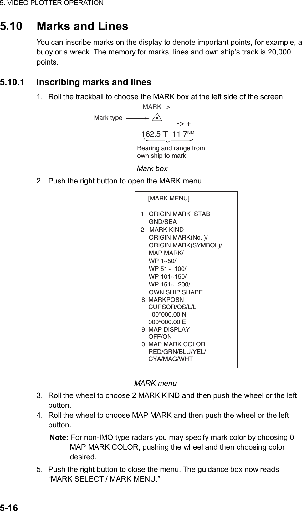 5. VIDEO PLOTTER OPERATION  5-16 5.10 Marks and Lines You can inscribe marks on the display to denote important points, for example, a buoy or a wreck. The memory for marks, lines and own ship’s track is 20,000 points.  5.10.1  Inscribing marks and lines 1.  Roll the trackball to choose the MARK box at the left side of the screen. MARK   &gt;Mark type -&gt; +162.5°T  11.7NMBearing and range fromown ship to mark Mark box 2.  Push the right button to open the MARK menu. [MARK MENU]  1  ORIGIN MARK  STAB   GND/SEA  2   MARK KIND   ORIGIN MARK(No. )/   ORIGIN MARK(SYMBOL)/   MAP MARK/   WP 1~50/   WP 51~ 100/   WP 101~150/   WP 151~ 200/   OWN SHIP SHAPE  8  MARKPOSN    CURSOR/OS/L/L      00°000.00 N    000°000.00 E9  MAP DISPLAY    OFF/ON0  MAP MARK COLOR    RED/GRN/BLU/YEL/    CYA/MAG/WHT MARK menu 3.  Roll the wheel to choose 2 MARK KIND and then push the wheel or the left button. 4.  Roll the wheel to choose MAP MARK and then push the wheel or the left button.  Note: For non-IMO type radars you may specify mark color by choosing 0 MAP MARK COLOR, pushing the wheel and then choosing color desired. 5.  Push the right button to close the menu. The guidance box now reads “MARK SELECT / MARK MENU.” 