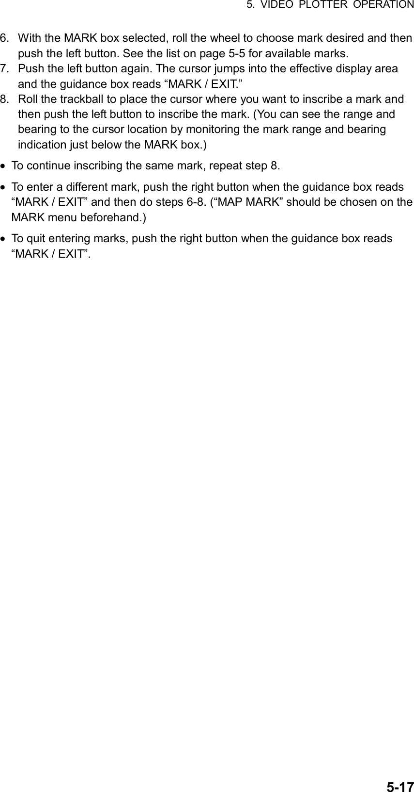 5. VIDEO PLOTTER OPERATION  5-176.  With the MARK box selected, roll the wheel to choose mark desired and then push the left button. See the list on page 5-5 for available marks. 7.  Push the left button again. The cursor jumps into the effective display area and the guidance box reads “MARK / EXIT.” 8.  Roll the trackball to place the cursor where you want to inscribe a mark and then push the left button to inscribe the mark. (You can see the range and bearing to the cursor location by monitoring the mark range and bearing indication just below the MARK box.) •  To continue inscribing the same mark, repeat step 8. •  To enter a different mark, push the right button when the guidance box reads “MARK / EXIT” and then do steps 6-8. (“MAP MARK” should be chosen on the MARK menu beforehand.) •  To quit entering marks, push the right button when the guidance box reads “MARK / EXIT”.   