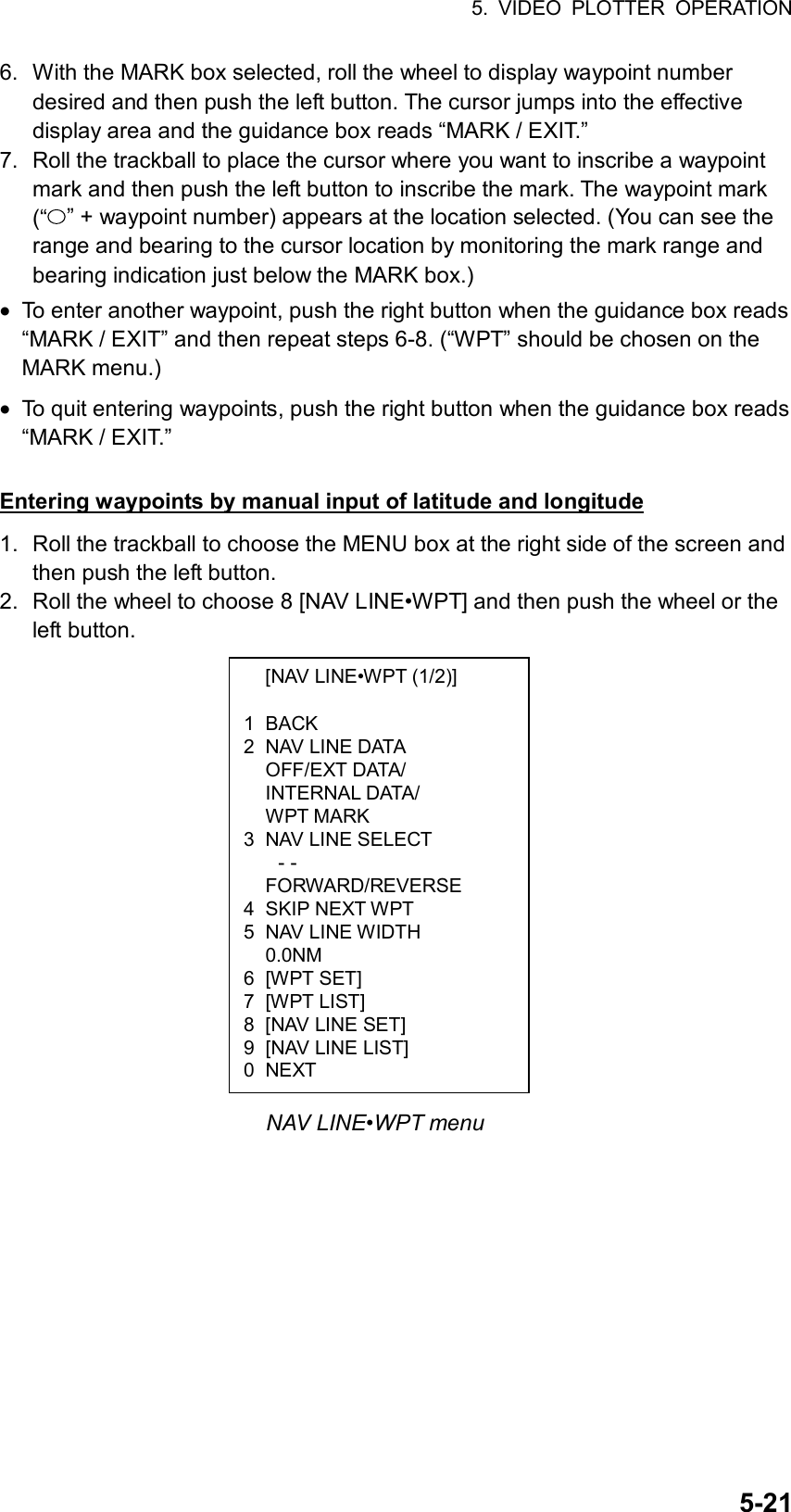 5. VIDEO PLOTTER OPERATION  5-21  [NAV LINE•WPT (1/2)]  1 BACK 2  NAV LINE DATA  OFF/EXT DATA/  INTERNAL DATA/  WPT MARK 3  NAV LINE SELECT - -  FORWARD/REVERSE 4 SKIP NEXT WPT 5 NAV LINE WIDTH  0.0NM 6 [WPT SET] 7 [WPT LIST] 8  [NAV LINE SET] 9  [NAV LINE LIST] 0 NEXT 6.  With the MARK box selected, roll the wheel to display waypoint number desired and then push the left button. The cursor jumps into the effective display area and the guidance box reads “MARK / EXIT.” 7.  Roll the trackball to place the cursor where you want to inscribe a waypoint mark and then push the left button to inscribe the mark. The waypoint mark (“ ” + waypoint number) appears at the location selected. (You can see the range and bearing to the cursor location by monitoring the mark range and bearing indication just below the MARK box.) •  To enter another waypoint, push the right button when the guidance box reads “MARK / EXIT” and then repeat steps 6-8. (“WPT” should be chosen on the MARK menu.) •  To quit entering waypoints, push the right button when the guidance box reads “MARK / EXIT.”  Entering waypoints by manual input of latitude and longitude 1.  Roll the trackball to choose the MENU box at the right side of the screen and then push the left button. 2.  Roll the wheel to choose 8 [NAV LINE•WPT] and then push the wheel or the left button.                 NAV LINE•WPT menu 