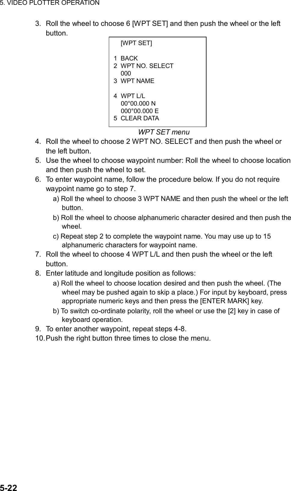 5. VIDEO PLOTTER OPERATION  5-22  [WPT SET]  1 BACK 2  WPT NO. SELECT  000 3 WPT NAME   4 WPT L/L  00°00.000 N  000°00.000 E 5 CLEAR DATA 3.  Roll the wheel to choose 6 [WPT SET] and then push the wheel or the left button.          WPT SET menu 4.  Roll the wheel to choose 2 WPT NO. SELECT and then push the wheel or the left button. 5.  Use the wheel to choose waypoint number: Roll the wheel to choose location and then push the wheel to set. 6.  To enter waypoint name, follow the procedure below. If you do not require waypoint name go to step 7. a) Roll the wheel to choose 3 WPT NAME and then push the wheel or the left button. b) Roll the wheel to choose alphanumeric character desired and then push the wheel. c) Repeat step 2 to complete the waypoint name. You may use up to 15 alphanumeric characters for waypoint name. 7.  Roll the wheel to choose 4 WPT L/L and then push the wheel or the left button. 8.  Enter latitude and longitude position as follows: a) Roll the wheel to choose location desired and then push the wheel. (The wheel may be pushed again to skip a place.) For input by keyboard, press appropriate numeric keys and then press the [ENTER MARK] key.   b) To switch co-ordinate polarity, roll the wheel or use the [2] key in case of keyboard operation. 9.  To enter another waypoint, repeat steps 4-8. 10. Push the right button three times to close the menu. 