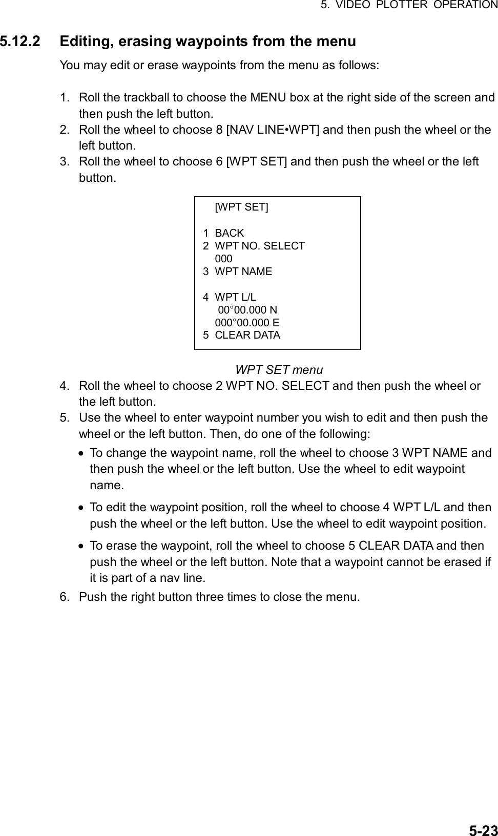 5. VIDEO PLOTTER OPERATION  5-23 [WPT SET]  1 BACK 2  WPT NO. SELECT  000 3 WPT NAME  4 WPT L/L    00°00.000 N  000°00.000 E 5 CLEAR DATA 5.12.2  Editing, erasing waypoints from the menu You may edit or erase waypoints from the menu as follows:  1.  Roll the trackball to choose the MENU box at the right side of the screen and then push the left button. 2.  Roll the wheel to choose 8 [NAV LINE•WPT] and then push the wheel or the left button. 3.  Roll the wheel to choose 6 [WPT SET] and then push the wheel or the left button.             WPT SET menu 4.  Roll the wheel to choose 2 WPT NO. SELECT and then push the wheel or the left button. 5.  Use the wheel to enter waypoint number you wish to edit and then push the wheel or the left button. Then, do one of the following: •  To change the waypoint name, roll the wheel to choose 3 WPT NAME and then push the wheel or the left button. Use the wheel to edit waypoint name. •  To edit the waypoint position, roll the wheel to choose 4 WPT L/L and then push the wheel or the left button. Use the wheel to edit waypoint position. •  To erase the waypoint, roll the wheel to choose 5 CLEAR DATA and then push the wheel or the left button. Note that a waypoint cannot be erased if it is part of a nav line. 6.  Push the right button three times to close the menu.  