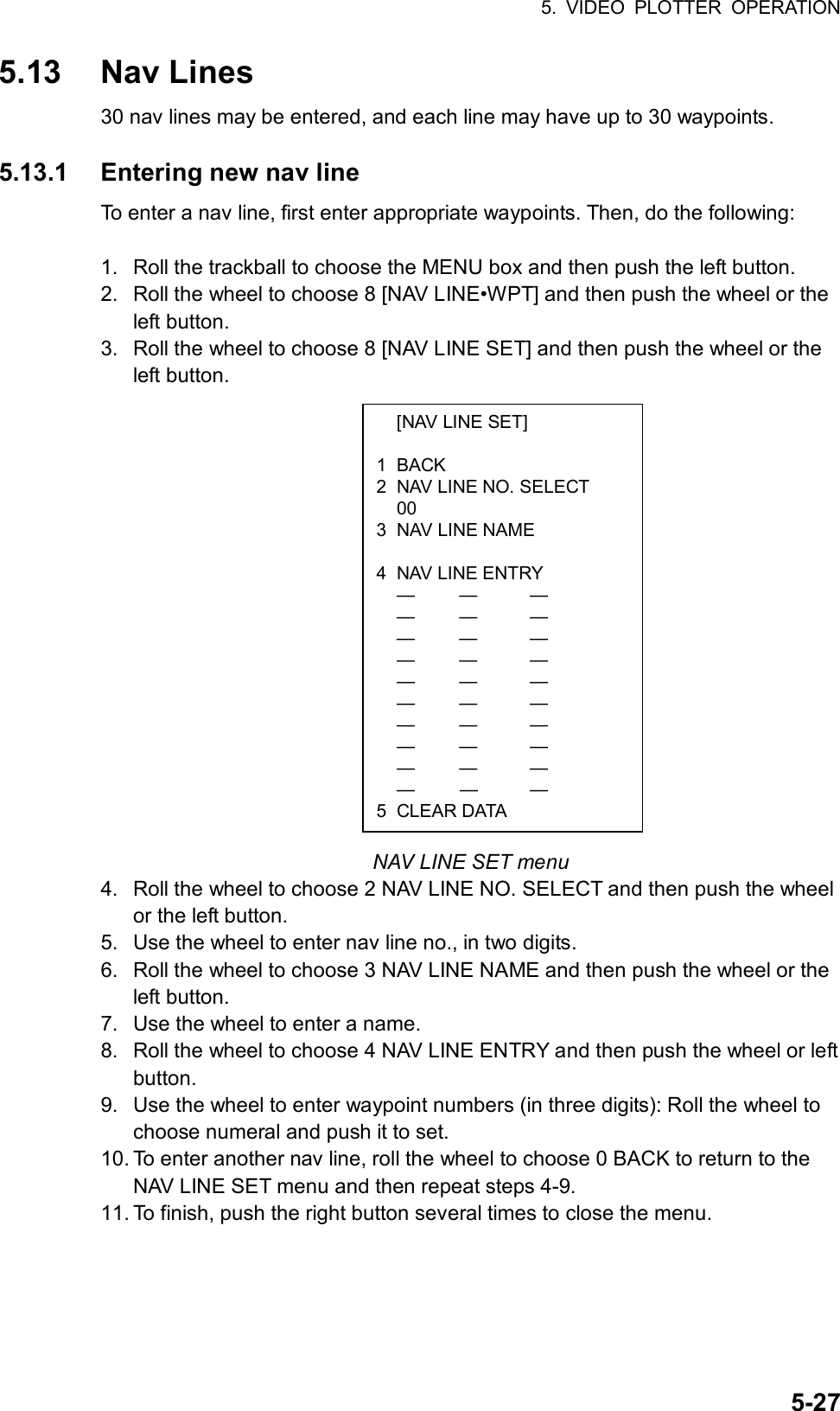 5. VIDEO PLOTTER OPERATION  5-27  [NAV LINE SET]  1 BACK 2  NAV LINE NO. SELECT  00 3  NAV LINE NAME   4  NAV LINE ENTRY  —  —  —  —  —  —  —  —  —  —  —   —  —  —  —  —  —  —  —  —  —  —  —  —  —  —  —  —  —  — 5 CLEAR DATA 5.13 Nav Lines 30 nav lines may be entered, and each line may have up to 30 waypoints.  5.13.1  Entering new nav line To enter a nav line, first enter appropriate waypoints. Then, do the following:  1.  Roll the trackball to choose the MENU box and then push the left button. 2.  Roll the wheel to choose 8 [NAV LINE•WPT] and then push the wheel or the left button. 3.  Roll the wheel to choose 8 [NAV LINE SET] and then push the wheel or the left button.                   NAV LINE SET menu 4.  Roll the wheel to choose 2 NAV LINE NO. SELECT and then push the wheel or the left button. 5.  Use the wheel to enter nav line no., in two digits. 6.  Roll the wheel to choose 3 NAV LINE NAME and then push the wheel or the left button. 7.  Use the wheel to enter a name. 8.  Roll the wheel to choose 4 NAV LINE ENTRY and then push the wheel or left button. 9.  Use the wheel to enter waypoint numbers (in three digits): Roll the wheel to choose numeral and push it to set. 10. To enter another nav line, roll the wheel to choose 0 BACK to return to the NAV LINE SET menu and then repeat steps 4-9. 11. To finish, push the right button several times to close the menu.  