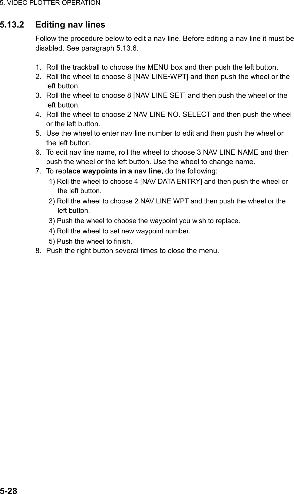 5. VIDEO PLOTTER OPERATION  5-28 5.13.2 Editing nav lines Follow the procedure below to edit a nav line. Before editing a nav line it must be disabled. See paragraph 5.13.6.  1.  Roll the trackball to choose the MENU box and then push the left button. 2.  Roll the wheel to choose 8 [NAV LINE•WPT] and then push the wheel or the left button. 3.  Roll the wheel to choose 8 [NAV LINE SET] and then push the wheel or the left button. 4.  Roll the wheel to choose 2 NAV LINE NO. SELECT and then push the wheel or the left button. 5.  Use the wheel to enter nav line number to edit and then push the wheel or the left button. 6.  To edit nav line name, roll the wheel to choose 3 NAV LINE NAME and then push the wheel or the left button. Use the wheel to change name. 7. To replace waypoints in a nav line, do the following: 1) Roll the wheel to choose 4 [NAV DATA ENTRY] and then push the wheel or the left button. 2) Roll the wheel to choose 2 NAV LINE WPT and then push the wheel or the left button. 3) Push the wheel to choose the waypoint you wish to replace. 4) Roll the wheel to set new waypoint number. 5) Push the wheel to finish. 8.  Push the right button several times to close the menu.   