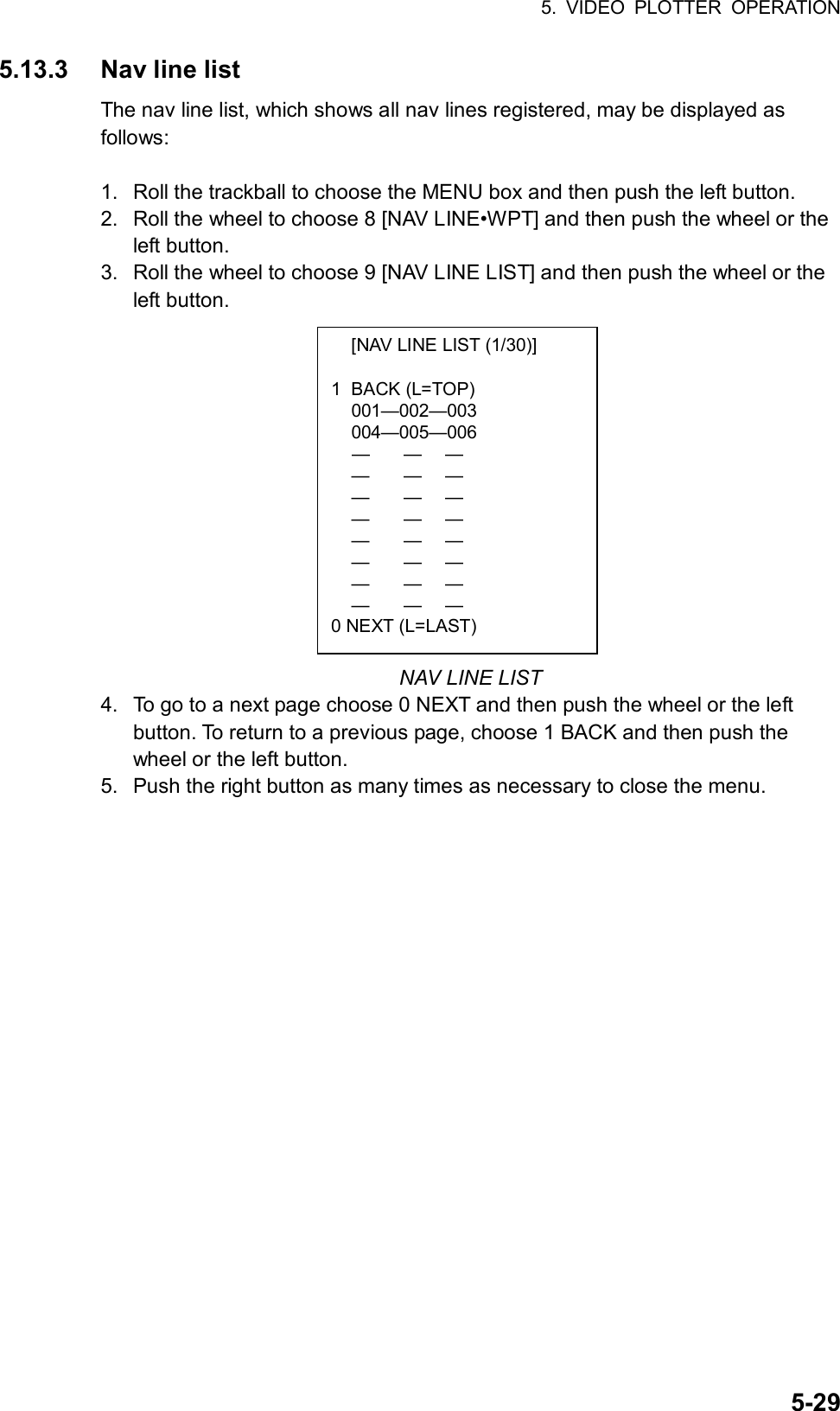 5. VIDEO PLOTTER OPERATION  5-29  [NAV LINE LIST (1/30)]  1 BACK (L=TOP)  001—002—003  004—005—006  —  —  —  —  —  —  —  —  —  —  —  —  —  —  —  —  —  —  —  —  —  —  —  — 0 NEXT (L=LAST) 5.13.3  Nav line list The nav line list, which shows all nav lines registered, may be displayed as follows:  1.  Roll the trackball to choose the MENU box and then push the left button. 2.  Roll the wheel to choose 8 [NAV LINE•WPT] and then push the wheel or the left button. 3.  Roll the wheel to choose 9 [NAV LINE LIST] and then push the wheel or the left button.              NAV LINE LIST 4.  To go to a next page choose 0 NEXT and then push the wheel or the left button. To return to a previous page, choose 1 BACK and then push the wheel or the left button. 5.  Push the right button as many times as necessary to close the menu.  