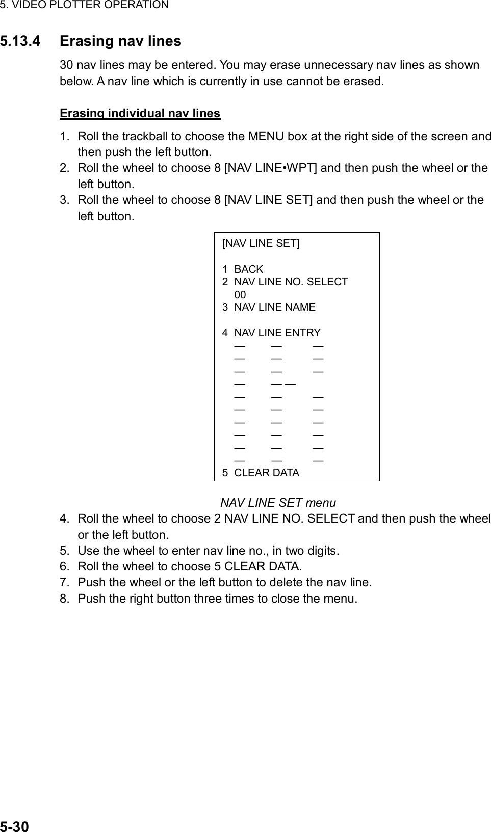 5. VIDEO PLOTTER OPERATION  5-30 [NAV LINE SET]  1 BACK 2  NAV LINE NO. SELECT  00 3  NAV LINE NAME   4  NAV LINE ENTRY  —  —  —  —  —  —  —  —  —  —  — —  —  —  —  —  —  —  —  —  —  —  —  —  —  —  —  —  —  — 5CLEAR DATA5.13.4 Erasing nav lines 30 nav lines may be entered. You may erase unnecessary nav lines as shown below. A nav line which is currently in use cannot be erased.  Erasing individual nav lines 1.  Roll the trackball to choose the MENU box at the right side of the screen and then push the left button. 2.  Roll the wheel to choose 8 [NAV LINE•WPT] and then push the wheel or the left button. 3.  Roll the wheel to choose 8 [NAV LINE SET] and then push the wheel or the left button.                   NAV LINE SET menu 4.  Roll the wheel to choose 2 NAV LINE NO. SELECT and then push the wheel or the left button. 5.  Use the wheel to enter nav line no., in two digits. 6.  Roll the wheel to choose 5 CLEAR DATA. 7.  Push the wheel or the left button to delete the nav line. 8.  Push the right button three times to close the menu.  