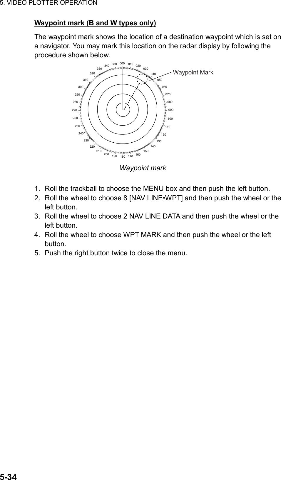 5. VIDEO PLOTTER OPERATION  5-34 Waypoint mark (B and W types only) The waypoint mark shows the location of a destination waypoint which is set on a navigator. You may mark this location on the radar display by following the procedure shown below. 000 010 020030040050060070080090100110120130140150160170180190200210220230240250260270280290300310320330340 350Waypoint Mark Waypoint mark  1.  Roll the trackball to choose the MENU box and then push the left button. 2.  Roll the wheel to choose 8 [NAV LINE•WPT] and then push the wheel or the left button. 3.  Roll the wheel to choose 2 NAV LINE DATA and then push the wheel or the left button. 4.  Roll the wheel to choose WPT MARK and then push the wheel or the left button. 5.  Push the right button twice to close the menu. 