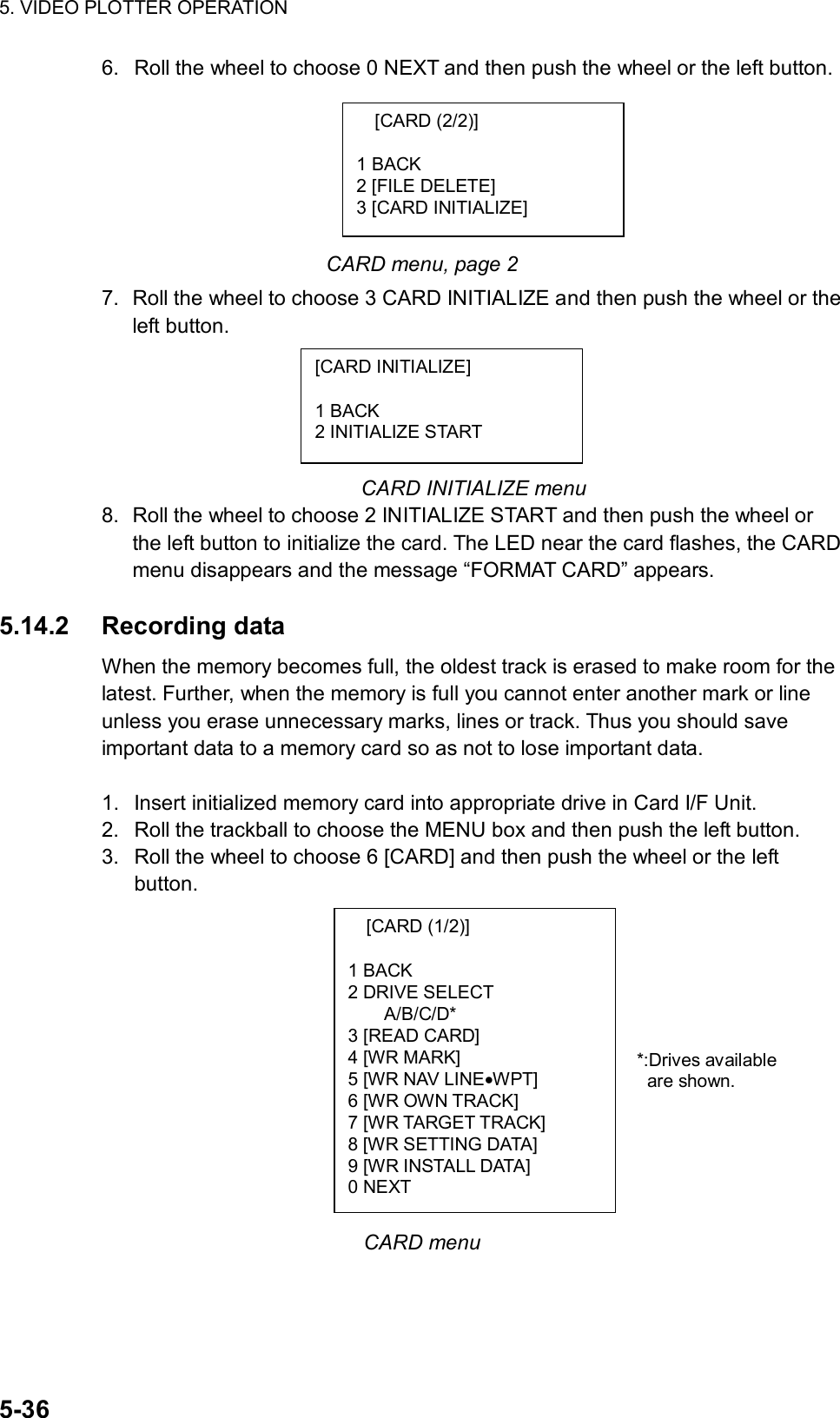 5. VIDEO PLOTTER OPERATION  5-36 [CARD (1/2)]  1 BACK 2 DRIVE SELECT A/B/C/D* 3 [READ CARD] 4 [WR MARK] 5 [WR NAV LINE•WPT] 6 [WR OWN TRACK] 7 [WR TARGET TRACK] 8 [WR SETTING DATA] 9 [WR INSTALL DATA] 0 NEXT 6.  Roll the wheel to choose 0 NEXT and then push the wheel or the left button.       CARD menu, page 2 7.  Roll the wheel to choose 3 CARD INITIALIZE and then push the wheel or the left button.      CARD INITIALIZE menu 8.  Roll the wheel to choose 2 INITIALIZE START and then push the wheel or the left button to initialize the card. The LED near the card flashes, the CARD menu disappears and the message “FORMAT CARD” appears.  5.14.2 Recording data When the memory becomes full, the oldest track is erased to make room for the latest. Further, when the memory is full you cannot enter another mark or line unless you erase unnecessary marks, lines or track. Thus you should save important data to a memory card so as not to lose important data.  1.  Insert initialized memory card into appropriate drive in Card I/F Unit. 2.  Roll the trackball to choose the MENU box and then push the left button. 3.  Roll the wheel to choose 6 [CARD] and then push the wheel or the left button.              CARD menu [CARD (2/2)]  1 BACK 2 [FILE DELETE] 3 [CARD INITIALIZE] [CARD INITIALIZE]  1 BACK 2 INITIALIZE START *:Drives available are shown. 