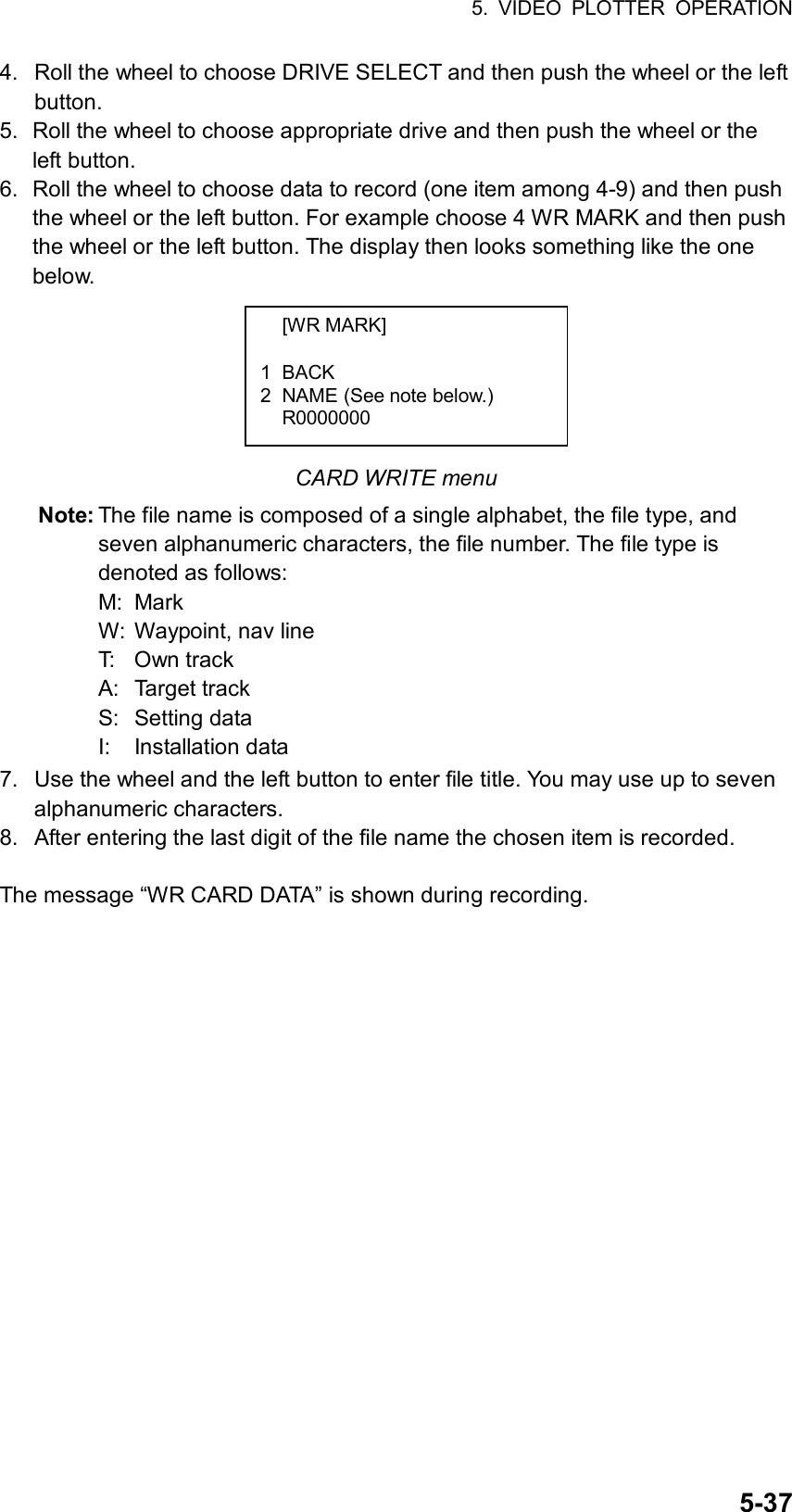 5. VIDEO PLOTTER OPERATION  5-374.  Roll the wheel to choose DRIVE SELECT and then push the wheel or the left button. 5.  Roll the wheel to choose appropriate drive and then push the wheel or the left button. 6.  Roll the wheel to choose data to record (one item among 4-9) and then push the wheel or the left button. For example choose 4 WR MARK and then push the wheel or the left button. The display then looks something like the one below.       CARD WRITE menu Note: The file name is composed of a single alphabet, the file type, and seven alphanumeric characters, the file number. The file type is denoted as follows: M: Mark W:  Waypoint, nav line T: Own track A: Target track S: Setting data I: Installation data 7.  Use the wheel and the left button to enter file title. You may use up to seven alphanumeric characters.   8.  After entering the last digit of the file name the chosen item is recorded.    The message “WR CARD DATA” is shown during recording.    [WR MARK]  1 BACK 2  NAME (See note below.)  R0000000  