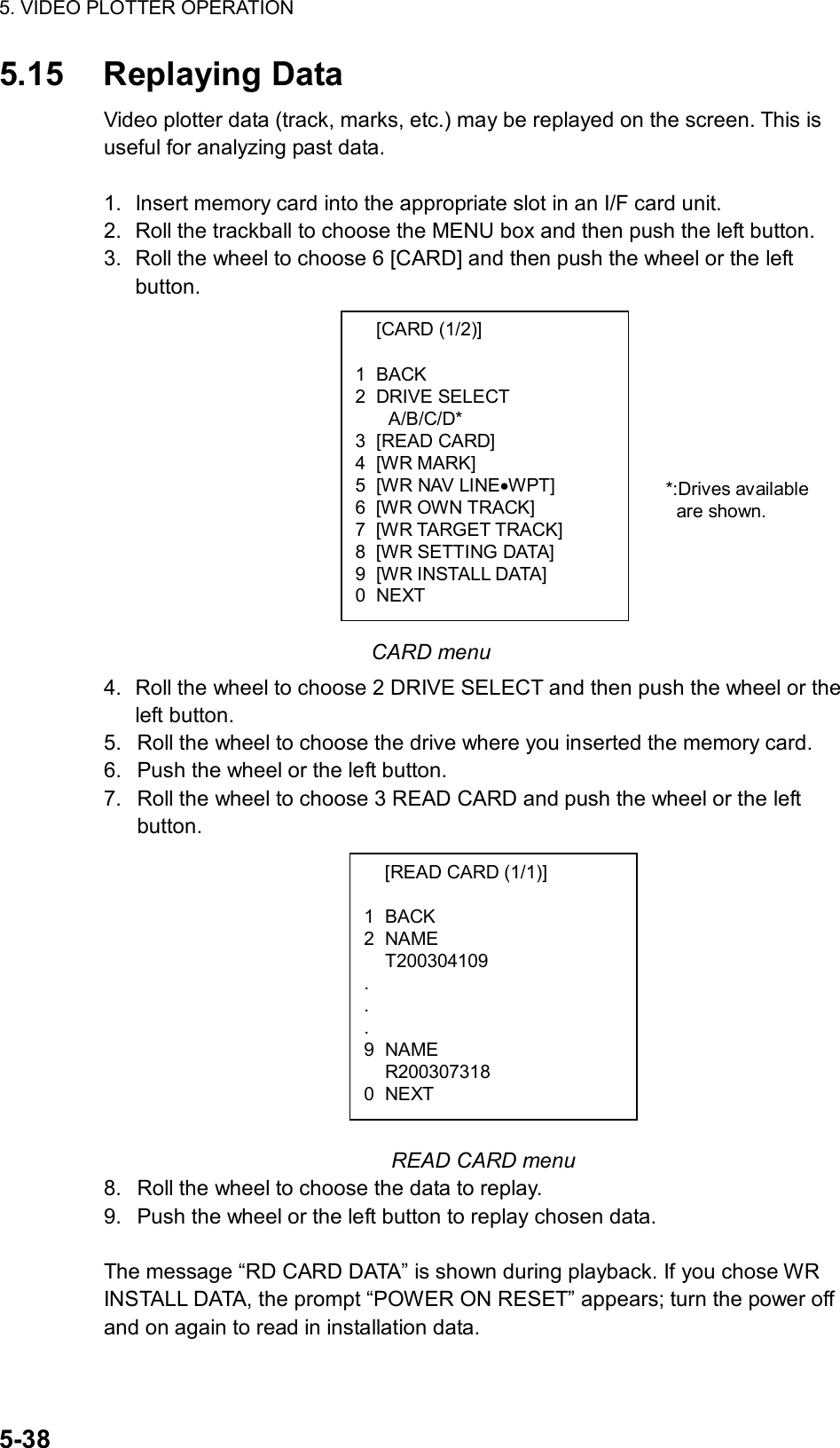 5. VIDEO PLOTTER OPERATION  5-38  [CARD (1/2)]  1 BACK 2 DRIVE SELECT A/B/C/D* 3 [READ CARD] 4 [WR MARK] 5  [WR NAV LINE•WPT] 6  [WR OWN TRACK] 7  [WR TARGET TRACK] 8 [WR SETTING DATA] 9 [WR INSTALL DATA] 0 NEXT 5.15 Replaying Data Video plotter data (track, marks, etc.) may be replayed on the screen. This is useful for analyzing past data.    1.  Insert memory card into the appropriate slot in an I/F card unit. 2.  Roll the trackball to choose the MENU box and then push the left button. 3.  Roll the wheel to choose 6 [CARD] and then push the wheel or the left button.              CARD menu 4.  Roll the wheel to choose 2 DRIVE SELECT and then push the wheel or the left button. 5.  Roll the wheel to choose the drive where you inserted the memory card. 6.  Push the wheel or the left button. 7.  Roll the wheel to choose 3 READ CARD and push the wheel or the left button.           READ CARD menu 8.  Roll the wheel to choose the data to replay. 9.  Push the wheel or the left button to replay chosen data.  The message “RD CARD DATA” is shown during playback. If you chose WR INSTALL DATA, the prompt “POWER ON RESET” appears; turn the power off and on again to read in installation data.   [READ CARD (1/1)]  1 BACK 2 NAME  T200304109 . . . 9 NAME  R200307318 0 NEXT *:Drives available are shown.  