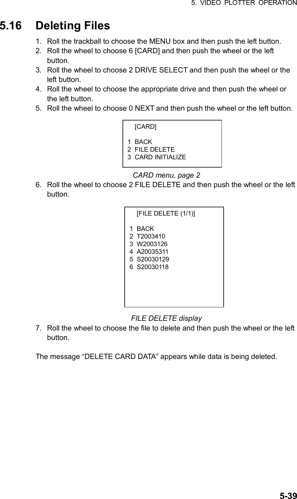 5. VIDEO PLOTTER OPERATION  5-395.16 Deleting Files 1.  Roll the trackball to choose the MENU box and then push the left button. 2.  Roll the wheel to choose 6 [CARD] and then push the wheel or the left button. 3.  Roll the wheel to choose 2 DRIVE SELECT and then push the wheel or the left button. 4.  Roll the wheel to choose the appropriate drive and then push the wheel or the left button. 5.  Roll the wheel to choose 0 NEXT and then push the wheel or the left button.       CARD menu, page 2 6.  Roll the wheel to choose 2 FILE DELETE and then push the wheel or the left button.             FILE DELETE display 7.  Roll the wheel to choose the file to delete and then push the wheel or the left button.  The message “DELETE CARD DATA” appears while data is being deleted.  [CARD]  1 BACK 2 FILE DELETE 3 CARD INITIALIZE   [FILE DELETE (1/1)]  1 BACK 2 T2003410  3 W2003126 4 A20035311 5 S20030129 6 S20030118  