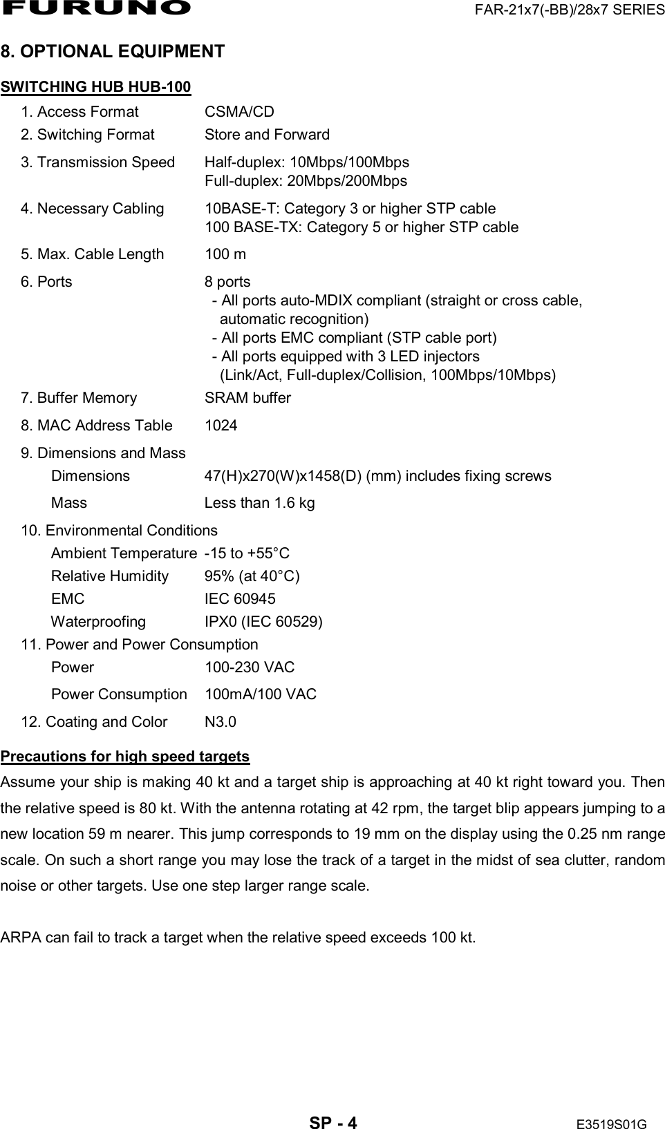 FURUNO  FAR-21x7(-BB)/28x7 SERIES  SP - 4  E3519S01G  8. OPTIONAL EQUIPMENT SWITCHING HUB HUB-100 1. Access Format  CSMA/CD 2. Switching Format  Store and Forward 3. Transmission Speed  Half-duplex: 10Mbps/100Mbps Full-duplex: 20Mbps/200Mbps 4. Necessary Cabling  10BASE-T: Category 3 or higher STP cable 100 BASE-TX: Category 5 or higher STP cable 5. Max. Cable Length  100 m 6. Ports  8 ports   - All ports auto-MDIX compliant (straight or cross cable,     automatic recognition)   - All ports EMC compliant (STP cable port)   - All ports equipped with 3 LED injectors   (Link/Act, Full-duplex/Collision, 100Mbps/10Mbps) 7. Buffer Memory  SRAM buffer 8. MAC Address Table  1024 9. Dimensions and Mass Dimensions  47(H)x270(W)x1458(D) (mm) includes fixing screws Mass    Less than 1.6 kg 10. Environmental Conditions     Ambient Temperature  -15 to +55°C     Relative Humidity  95% (at 40°C)   EMC  IEC 60945     Waterproofing  IPX0 (IEC 60529) 11. Power and Power Consumption   Power    100-230 VAC   Power Consumption   100mA/100 VAC 12. Coating and Color  N3.0 Precautions for high speed targets Assume your ship is making 40 kt and a target ship is approaching at 40 kt right toward you. Then the relative speed is 80 kt. With the antenna rotating at 42 rpm, the target blip appears jumping to a new location 59 m nearer. This jump corresponds to 19 mm on the display using the 0.25 nm range scale. On such a short range you may lose the track of a target in the midst of sea clutter, random noise or other targets. Use one step larger range scale.  ARPA can fail to track a target when the relative speed exceeds 100 kt. 