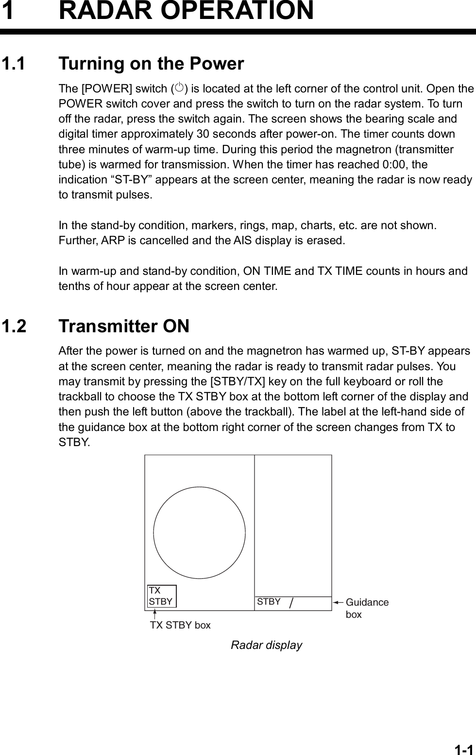   1-11 RADAR OPERATION 1.1  Turning on the Power The [POWER] switch ( ) is located at the left corner of the control unit. Open the POWER switch cover and press the switch to turn on the radar system. To turn off the radar, press the switch again. The screen shows the bearing scale and digital timer approximately 30 seconds after power-on. The timer counts down three minutes of warm-up time. During this period the magnetron (transmitter tube) is warmed for transmission. When the timer has reached 0:00, the indication “ST-BY” appears at the screen center, meaning the radar is now ready to transmit pulses.  In the stand-by condition, markers, rings, map, charts, etc. are not shown. Further, ARP is cancelled and the AIS display is erased.  In warm-up and stand-by condition, ON TIME and TX TIME counts in hours and tenths of hour appear at the screen center.   1.2 Transmitter ON After the power is turned on and the magnetron has warmed up, ST-BY appears at the screen center, meaning the radar is ready to transmit radar pulses. You may transmit by pressing the [STBY/TX] key on the full keyboard or roll the trackball to choose the TX STBY box at the bottom left corner of the display and then push the left button (above the trackball). The label at the left-hand side of the guidance box at the bottom right corner of the screen changes from TX to STBY.  GuidanceboxSTBY/TXSTBYTX STBY box Radar display  