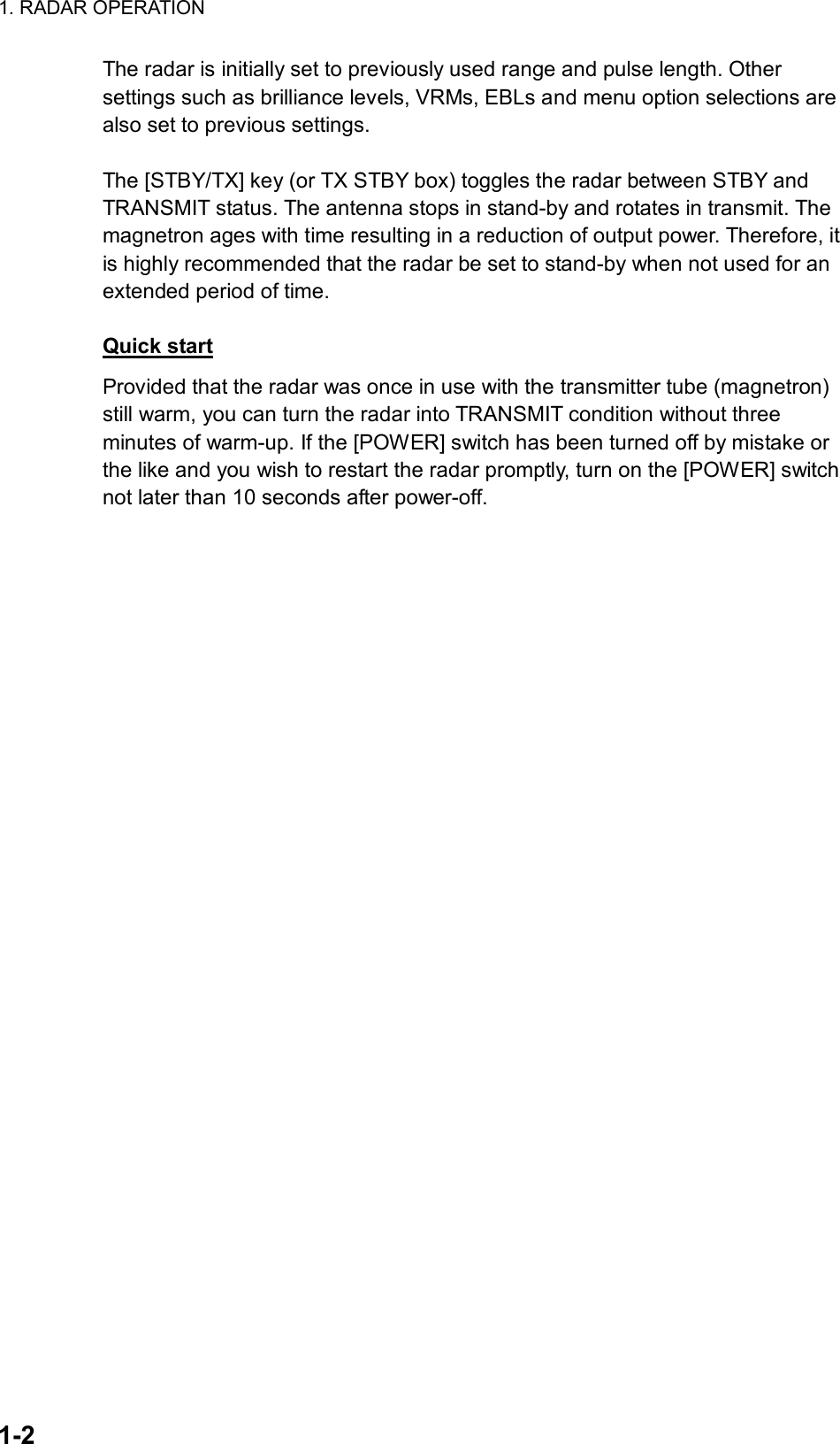 1. RADAR OPERATION  1-2 The radar is initially set to previously used range and pulse length. Other settings such as brilliance levels, VRMs, EBLs and menu option selections are also set to previous settings.    The [STBY/TX] key (or TX STBY box) toggles the radar between STBY and TRANSMIT status. The antenna stops in stand-by and rotates in transmit. The magnetron ages with time resulting in a reduction of output power. Therefore, it is highly recommended that the radar be set to stand-by when not used for an extended period of time.  Quick start Provided that the radar was once in use with the transmitter tube (magnetron) still warm, you can turn the radar into TRANSMIT condition without three minutes of warm-up. If the [POWER] switch has been turned off by mistake or the like and you wish to restart the radar promptly, turn on the [POWER] switch not later than 10 seconds after power-off. 