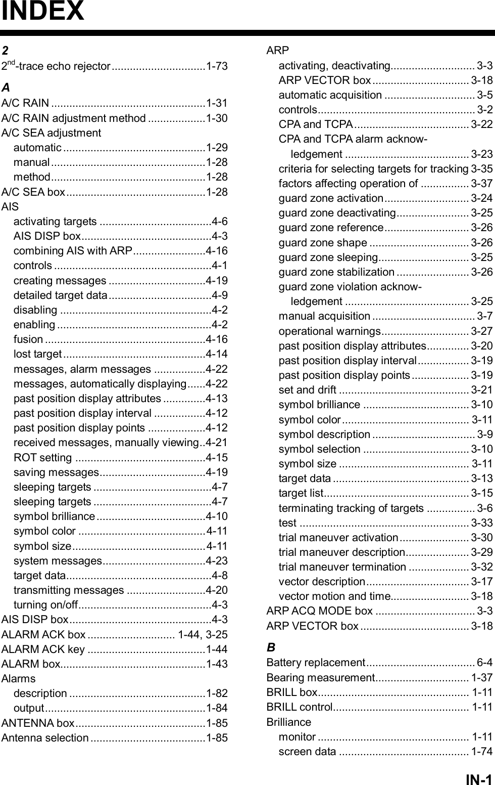   IN-1INDEX 2 2nd-trace echo rejector...............................1-73 A A/C RAIN ...................................................1-31 A/C RAIN adjustment method ...................1-30 A/C SEA adjustment automatic ...............................................1-29 manual ...................................................1-28 method...................................................1-28 A/C SEA box..............................................1-28 AIS activating targets .....................................4-6 AIS DISP box...........................................4-3 combining AIS with ARP........................4-16 controls ....................................................4-1 creating messages ................................4-19 detailed target data..................................4-9 disabling ..................................................4-2 enabling ...................................................4-2 fusion .....................................................4-16 lost target...............................................4-14 messages, alarm messages .................4-22 messages, automatically displaying......4-22 past position display attributes ..............4-13 past position display interval .................4-12 past position display points ...................4-12 received messages, manually viewing..4-21 ROT setting ...........................................4-15 saving messages...................................4-19 sleeping targets .......................................4-7 sleeping targets .......................................4-7 symbol brilliance....................................4-10 symbol color ..........................................4-11 symbol size............................................4-11 system messages..................................4-23 target data................................................4-8 transmitting messages ..........................4-20 turning on/off............................................4-3 AIS DISP box...............................................4-3 ALARM ACK box ............................. 1-44, 3-25 ALARM ACK key .......................................1-44 ALARM box................................................1-43 Alarms description .............................................1-82 output.....................................................1-84 ANTENNA box...........................................1-85 Antenna selection ......................................1-85 ARP activating, deactivating............................ 3-3 ARP VECTOR box ................................ 3-18 automatic acquisition .............................. 3-5 controls.................................................... 3-2 CPA and TCPA...................................... 3-22 CPA and TCPA alarm acknow- ledgement ......................................... 3-23 criteria for selecting targets for tracking 3-35 factors affecting operation of ................ 3-37 guard zone activation............................ 3-24 guard zone deactivating........................ 3-25 guard zone reference............................ 3-26 guard zone shape ................................. 3-26 guard zone sleeping.............................. 3-25 guard zone stabilization ........................ 3-26 guard zone violation acknow- ledgement ......................................... 3-25 manual acquisition .................................. 3-7 operational warnings............................. 3-27 past position display attributes.............. 3-20 past position display interval................. 3-19 past position display points................... 3-19 set and drift ........................................... 3-21 symbol brilliance ................................... 3-10 symbol color.......................................... 3-11 symbol description .................................. 3-9 symbol selection ................................... 3-10 symbol size ........................................... 3-11 target data ............................................. 3-13 target list................................................ 3-15 terminating tracking of targets ................ 3-6 test ........................................................ 3-33 trial maneuver activation....................... 3-30 trial maneuver description..................... 3-29 trial maneuver termination .................... 3-32 vector description.................................. 3-17 vector motion and time.......................... 3-18 ARP ACQ MODE box ................................. 3-3 ARP VECTOR box .................................... 3-18 B Battery replacement.................................... 6-4 Bearing measurement............................... 1-37 BRILL box.................................................. 1-11 BRILL control............................................. 1-11 Brilliance monitor .................................................. 1-11 screen data ........................................... 1-74 