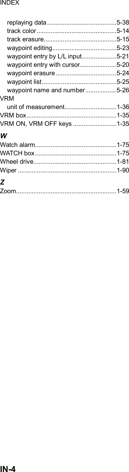 INDEX  IN-4 replaying data ........................................5-38 track color..............................................5-14 track erasure..........................................5-15 waypoint editing.....................................5-23 waypoint entry by L/L input....................5-21 waypoint entry with cursor.....................5-20 waypoint erasure ...................................5-24 waypoint list...........................................5-25 waypoint name and number..................5-26 VRM unit of measurement..............................1-36 VRM box....................................................1-35 VRM ON, VRM OFF keys .........................1-35 W Watch alarm...............................................1-75 WATCH box...............................................1-75 Wheel drive................................................1-81 Wiper .........................................................1-90 Z Zoom..........................................................1-59                             