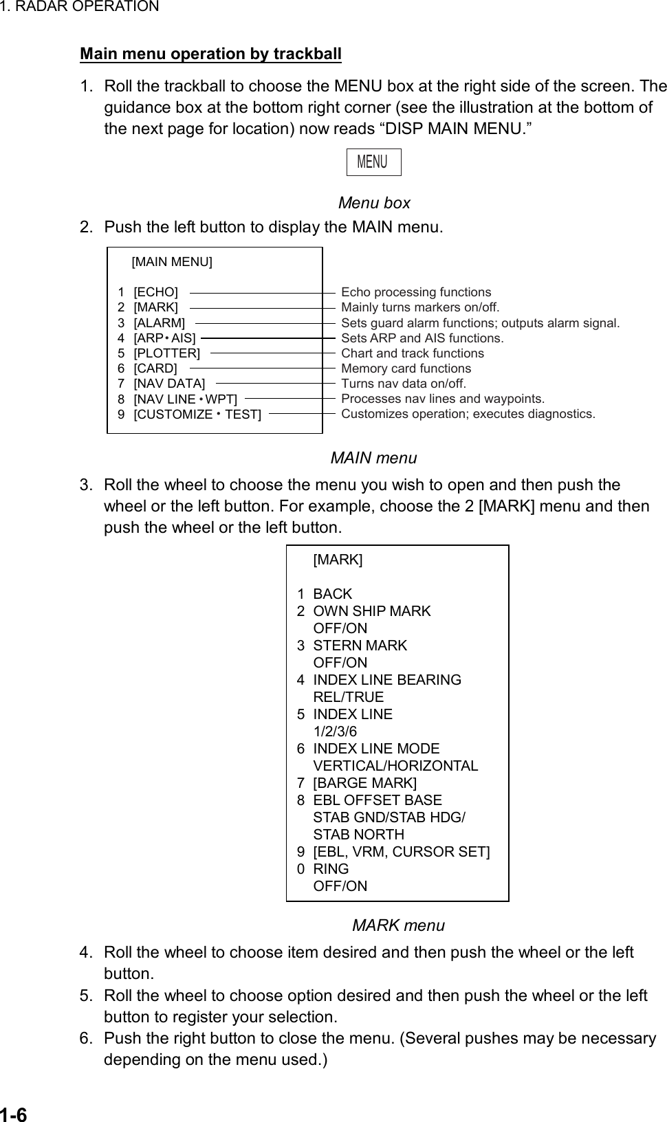 1. RADAR OPERATION  1-6  [MARK]  1 BACK 2  OWN SHIP MARK  OFF/ON 3 STERN MARK  OFF/ON 4  INDEX LINE BEARING  REL/TRUE 5 INDEX LINE  1/2/3/6 6  INDEX LINE MODE  VERTICAL/HORIZONTAL 7 [BARGE MARK]  8  EBL OFFSET BASE   STAB GND/STAB HDG/  STAB NORTH 9  [EBL, VRM, CURSOR SET] 0 RING  OFF/ON Main menu operation by trackball 1.  Roll the trackball to choose the MENU box at the right side of the screen. The guidance box at the bottom right corner (see the illustration at the bottom of the next page for location) now reads “DISP MAIN MENU.” MENU  Menu box 2.  Push the left button to display the MAIN menu. [MAIN MENU]   1 [ECHO]  2 [MARK]  3 [ALARM]  4 [ARPzAIS]  5 [PLOTTER]  6 [CARD]  7 [NAV DATA]  8 [NAV LINEzWPT]  9 [CUSTOMIZEzTEST]  Echo processing functionsMainly turns markers on/off.Sets guard alarm functions; outputs alarm signal.Sets ARP and AIS functions.Chart and track functionsMemory card functionsTurns nav data on/off.Processes nav lines and waypoints.Customizes operation; executes diagnostics. MAIN menu 3.  Roll the wheel to choose the menu you wish to open and then push the wheel or the left button. For example, choose the 2 [MARK] menu and then push the wheel or the left button.                          MARK menu 4.  Roll the wheel to choose item desired and then push the wheel or the left button. 5.  Roll the wheel to choose option desired and then push the wheel or the left button to register your selection.   6.  Push the right button to close the menu. (Several pushes may be necessary depending on the menu used.) 