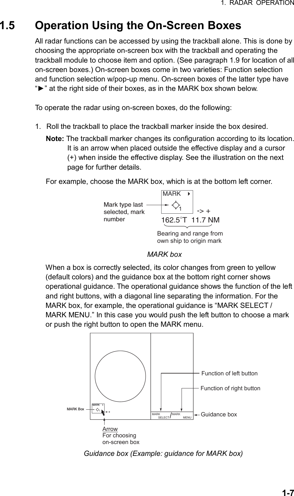 1. RADAR OPERATION  1-71.5  Operation Using the On-Screen Boxes All radar functions can be accessed by using the trackball alone. This is done by choosing the appropriate on-screen box with the trackball and operating the trackball module to choose item and option. (See paragraph 1.9 for location of all on-screen boxes.) On-screen boxes come in two varieties: Function selection and function selection w/pop-up menu. On-screen boxes of the latter type have “►” at the right side of their boxes, as in the MARK box shown below.  To operate the radar using on-screen boxes, do the following:  1.  Roll the trackball to place the trackball marker inside the box desired. Note: The trackball marker changes its configuration according to its location. It is an arrow when placed outside the effective display and a cursor (+) when inside the effective display. See the illustration on the next page for further details. For example, choose the MARK box, which is at the bottom left corner. MARK   Mark type lastselected, marknumber-&gt; +162.5°T  11.7 NMBearing and range fromown ship to origin mark1 MARK box When a box is correctly selected, its color changes from green to yellow (default colors) and the guidance box at the bottom right corner shows operational guidance. The operational guidance shows the function of the left and right buttons, with a diagonal line separating the information. For the MARK box, for example, the operational guidance is “MARK SELECT / MARK MENU.” In this case you would push the left button to choose a mark or push the right button to open the MARK menu. Guidance boxMARK        SELECT MARK              MENU/Function of left buttonFunction of right buttonArrowFor choosingon-screen boxMARK   MARK Box &gt; +1 Guidance box (Example: guidance for MARK box) 