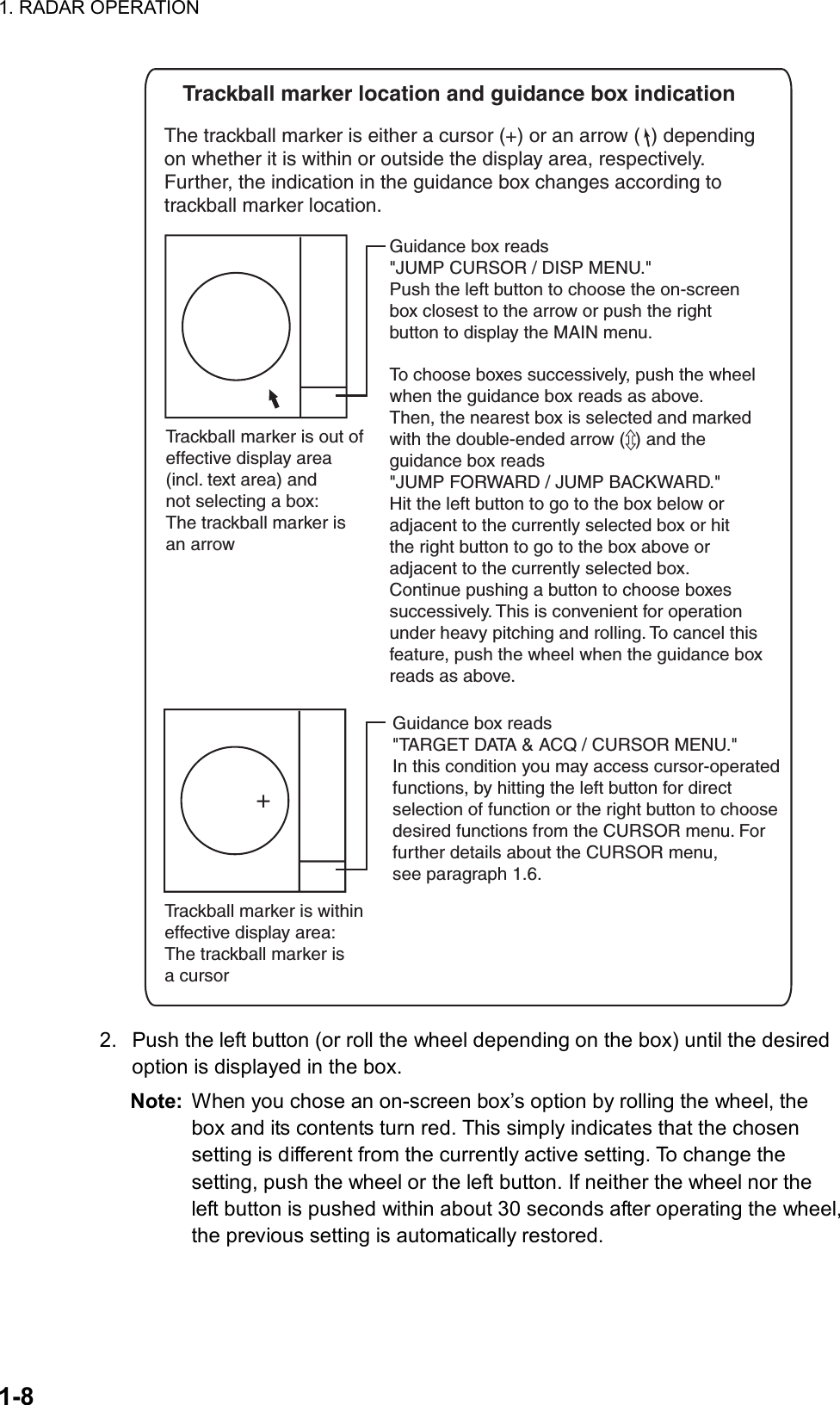 1. RADAR OPERATION  1-8     Trackball marker location and guidance box indicationThe trackball marker is either a cursor (+) or an arrow (  ) depending  on whether it is within or outside the display area, respectively.Further, the indication in the guidance box changes according totrackball marker location. Trackball marker is withineffective display area: The trackball marker is a cursor+Guidance box reads&quot;TARGET DATA &amp; ACQ / CURSOR MENU.&quot;In this condition you may access cursor-operatedfunctions, by hitting the left button for directselection of function or the right button to choosedesired functions from the CURSOR menu. Forfurther details about the CURSOR menu, see paragraph 1.6.Trackball marker is out ofeffective display area(incl. text area) andnot selecting a box: The trackball marker isan arrow Guidance box reads&quot;JUMP CURSOR / DISP MENU.&quot;Push the left button to choose the on-screenbox closest to the arrow or push the rightbutton to display the MAIN menu.To choose boxes successively, push the wheelwhen the guidance box reads as above.Then, the nearest box is selected and markedwith the double-ended arrow (  ) and theguidance box reads&quot;JUMP FORWARD / JUMP BACKWARD.&quot; Hit the left button to go to the box below oradjacent to the currently selected box or hitthe right button to go to the box above oradjacent to the currently selected box.Continue pushing a button to choose boxessuccessively. This is convenient for operationunder heavy pitching and rolling. To cancel thisfeature, push the wheel when the guidance boxreads as above.  2.  Push the left button (or roll the wheel depending on the box) until the desired option is displayed in the box. Note:  When you chose an on-screen box’s option by rolling the wheel, the box and its contents turn red. This simply indicates that the chosen setting is different from the currently active setting. To change the setting, push the wheel or the left button. If neither the wheel nor the left button is pushed within about 30 seconds after operating the wheel, the previous setting is automatically restored. 