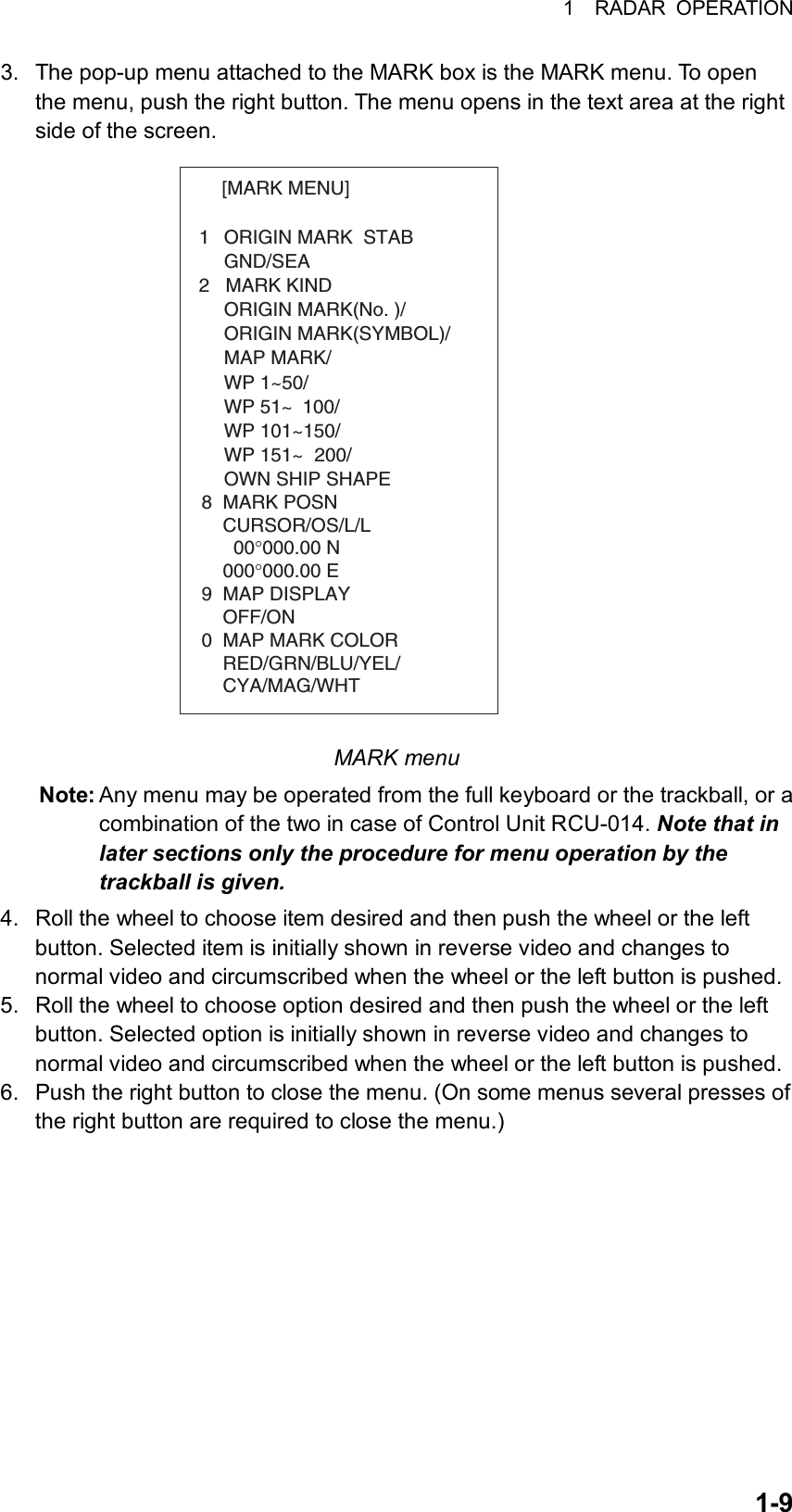 1  RADAR OPERATION  1-93.  The pop-up menu attached to the MARK box is the MARK menu. To open the menu, push the right button. The menu opens in the text area at the right side of the screen. [MARK MENU]  1  ORIGIN MARK  STAB   GND/SEA  2   MARK KIND   ORIGIN MARK(No. )/   ORIGIN MARK(SYMBOL)/   MAP MARK/   WP 1~50/   WP 51~ 100/   WP 101~150/   WP 151~ 200/   OWN SHIP SHAPE  8  MARK POSN    CURSOR/OS/L/L      00°000.00 N    000°000.00 E9  MAP DISPLAY    OFF/ON0  MAP MARK COLOR    RED/GRN/BLU/YEL/    CYA/MAG/WHT MARK menu Note: Any menu may be operated from the full keyboard or the trackball, or a combination of the two in case of Control Unit RCU-014. Note that in later sections only the procedure for menu operation by the trackball is given.  4.  Roll the wheel to choose item desired and then push the wheel or the left button. Selected item is initially shown in reverse video and changes to normal video and circumscribed when the wheel or the left button is pushed. 5.  Roll the wheel to choose option desired and then push the wheel or the left button. Selected option is initially shown in reverse video and changes to normal video and circumscribed when the wheel or the left button is pushed. 6.  Push the right button to close the menu. (On some menus several presses of the right button are required to close the menu.)     