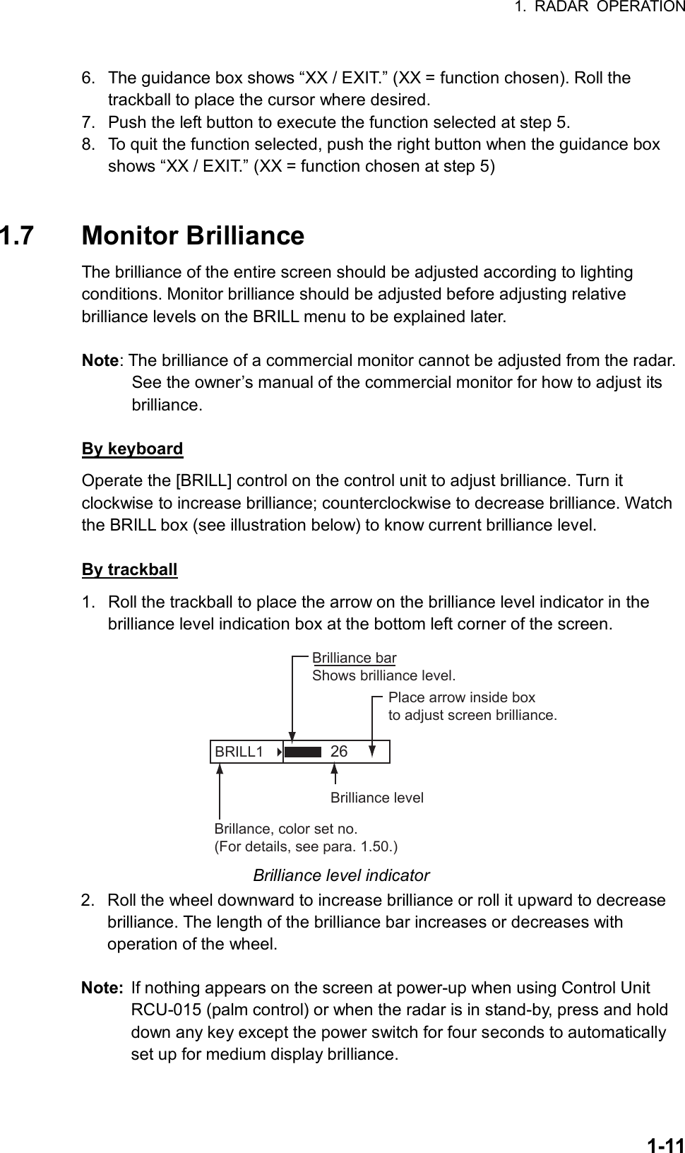 1. RADAR OPERATION  1-11 6.  The guidance box shows “XX / EXIT.” (XX = function chosen). Roll the trackball to place the cursor where desired. 7.  Push the left button to execute the function selected at step 5. 8.  To quit the function selected, push the right button when the guidance box shows “XX / EXIT.” (XX = function chosen at step 5)   1.7 Monitor Brilliance  The brilliance of the entire screen should be adjusted according to lighting conditions. Monitor brilliance should be adjusted before adjusting relative brilliance levels on the BRILL menu to be explained later.  Note: The brilliance of a commercial monitor cannot be adjusted from the radar. See the owner’s manual of the commercial monitor for how to adjust its brilliance.  By keyboard Operate the [BRILL] control on the control unit to adjust brilliance. Turn it clockwise to increase brilliance; counterclockwise to decrease brilliance. Watch the BRILL box (see illustration below) to know current brilliance level.  By trackball 1.  Roll the trackball to place the arrow on the brilliance level indicator in the brilliance level indication box at the bottom left corner of the screen.   BRILL1   Place arrow inside boxto adjust screen brilliance.Brilliance barShows brilliance level.26Brilliance levelBrillance, color set no.(For details, see para. 1.50.) Brilliance level indicator 2.  Roll the wheel downward to increase brilliance or roll it upward to decrease brilliance. The length of the brilliance bar increases or decreases with operation of the wheel.  Note:  If nothing appears on the screen at power-up when using Control Unit RCU-015 (palm control) or when the radar is in stand-by, press and hold down any key except the power switch for four seconds to automatically set up for medium display brilliance.     