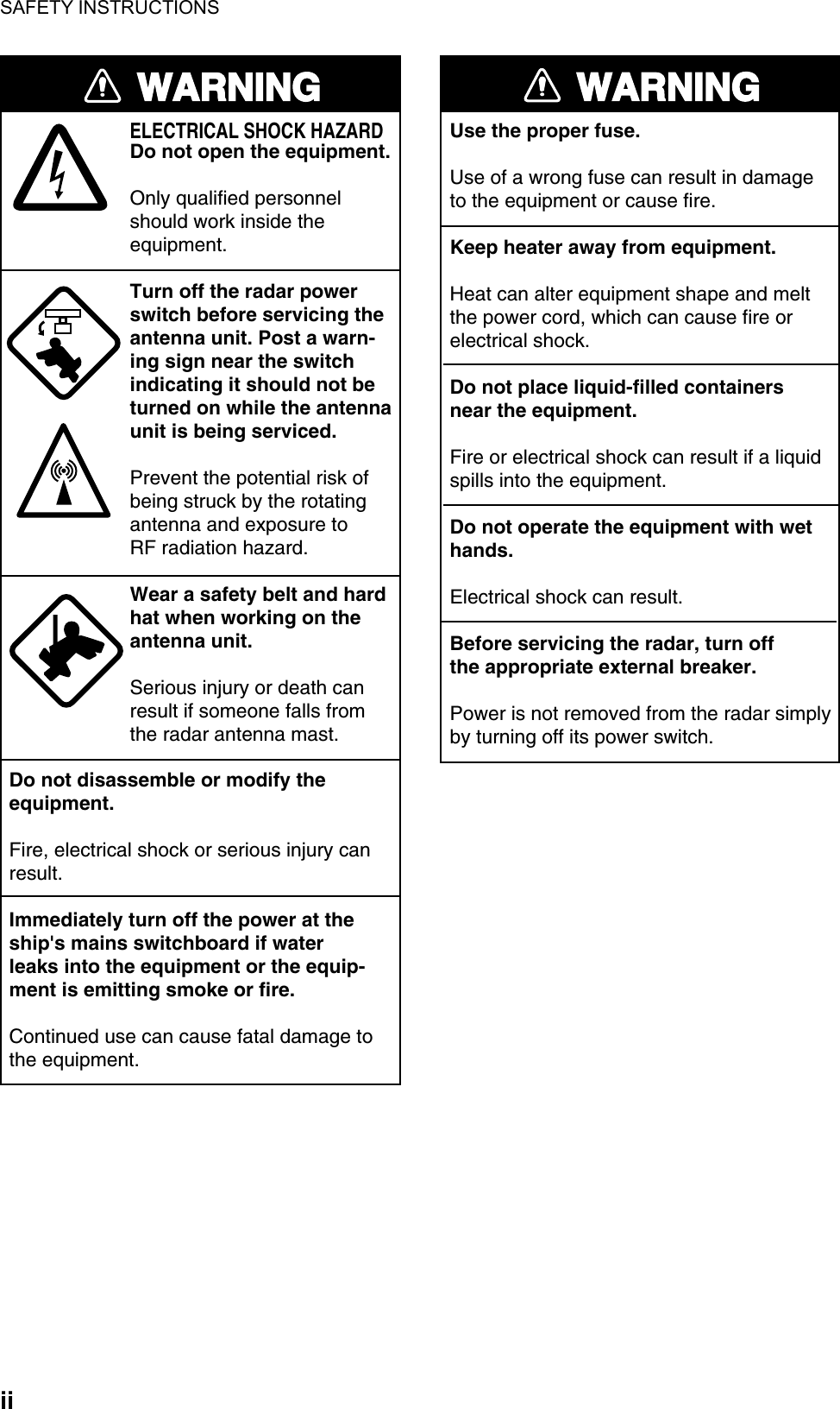 SAFETY INSTRUCTIONS  ii WARNINGELECTRICAL SHOCK HAZARDDo not open the equipment.Only qualified personnelshould work inside theequipment.Turn off the radar powerswitch before servicing the antenna unit. Post a warn-ing sign near the switchindicating it should not beturned on while the antennaunit is being serviced.Prevent the potential risk ofbeing struck by the rotatingantenna and exposure to RF radiation hazard.Wear a safety belt and hardhat when working on the antenna unit.Serious injury or death canresult if someone falls fromthe radar antenna mast.Do not disassemble or modify theequipment.Fire, electrical shock or serious injury canresult.Immediately turn off the power at theship&apos;s mains switchboard if waterleaks into the equipment or the equip-ment is emitting smoke or fire.Continued use can cause fatal damage tothe equipment.WARNINGUse the proper fuse.Use of a wrong fuse can result in damageto the equipment or cause fire.Keep heater away from equipment.Heat can alter equipment shape and meltthe power cord, which can cause fire orelectrical shock.Do not place liquid-filled containersnear the equipment.Fire or electrical shock can result if a liquidspills into the equipment.Do not operate the equipment with wethands.Electrical shock can result.Before servicing the radar, turn offthe appropriate external breaker.Power is not removed from the radar simply by turning off its power switch.  