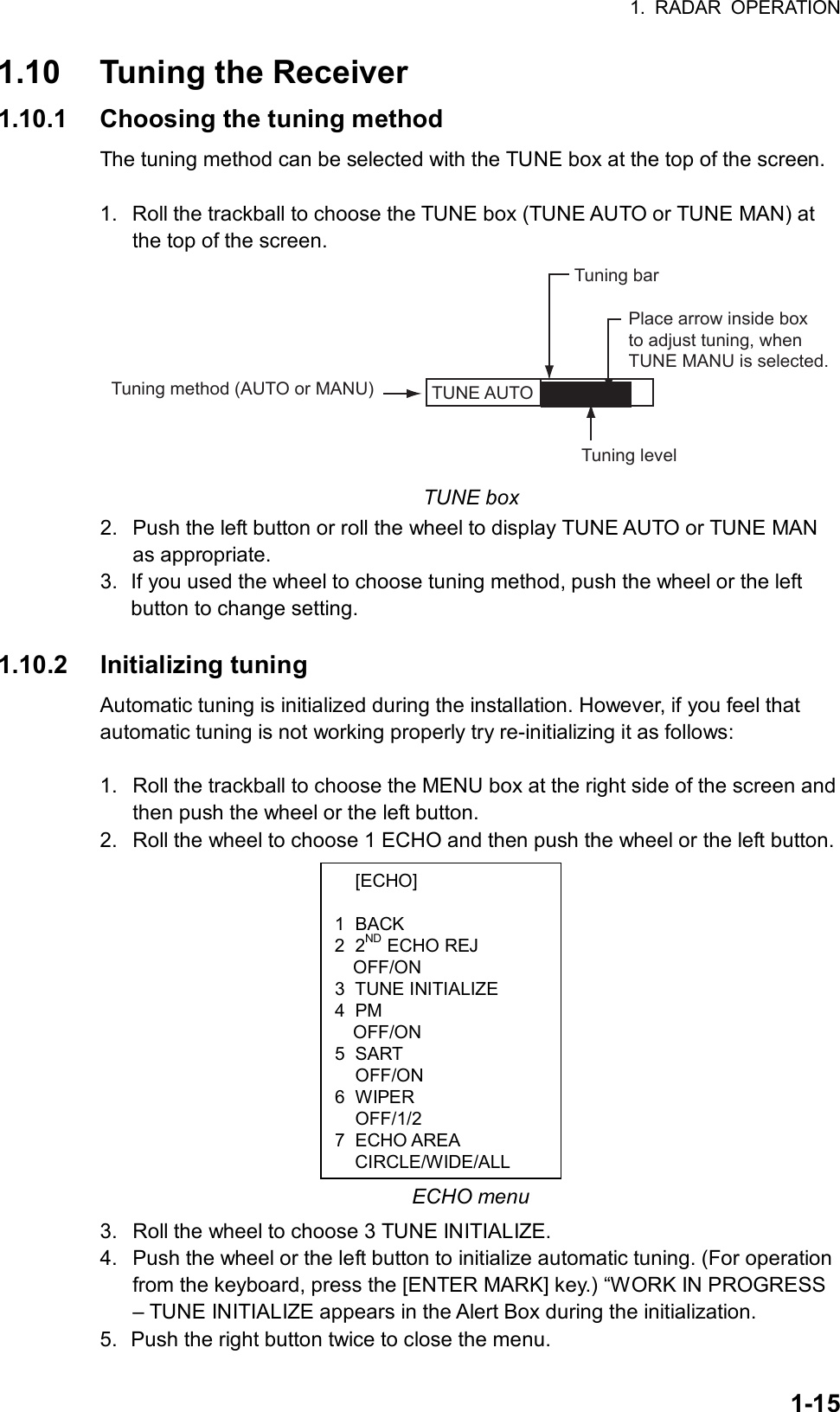 1. RADAR OPERATION  1-15 [ECHO]  1 BACK 2 2ND ECHO REJ OFF/ON 3 TUNE INITIALIZE 4 PM OFF/ON 5 SART  OFF/ON 6 WIPER  OFF/1/2 7 ECHO AREA CIRCLE/WIDE/ALL1.10  Tuning the Receiver 1.10.1  Choosing the tuning method The tuning method can be selected with the TUNE box at the top of the screen.  1.  Roll the trackball to choose the TUNE box (TUNE AUTO or TUNE MAN) at the top of the screen. TUNE AUTO  Place arrow inside boxto adjust tuning, whenTUNE MANU is selected.Tuning method (AUTO or MANU)Tuning barTuning level  TUNE box 2.  Push the left button or roll the wheel to display TUNE AUTO or TUNE MAN as appropriate. 3.  If you used the wheel to choose tuning method, push the wheel or the left button to change setting.  1.10.2 Initializing tuning Automatic tuning is initialized during the installation. However, if you feel that automatic tuning is not working properly try re-initializing it as follows:  1.  Roll the trackball to choose the MENU box at the right side of the screen and then push the wheel or the left button. 2.  Roll the wheel to choose 1 ECHO and then push the wheel or the left button.              ECHO menu 3.  Roll the wheel to choose 3 TUNE INITIALIZE. 4.  Push the wheel or the left button to initialize automatic tuning. (For operation from the keyboard, press the [ENTER MARK] key.) “WORK IN PROGRESS – TUNE INITIALIZE appears in the Alert Box during the initialization. 5.  Push the right button twice to close the menu. 