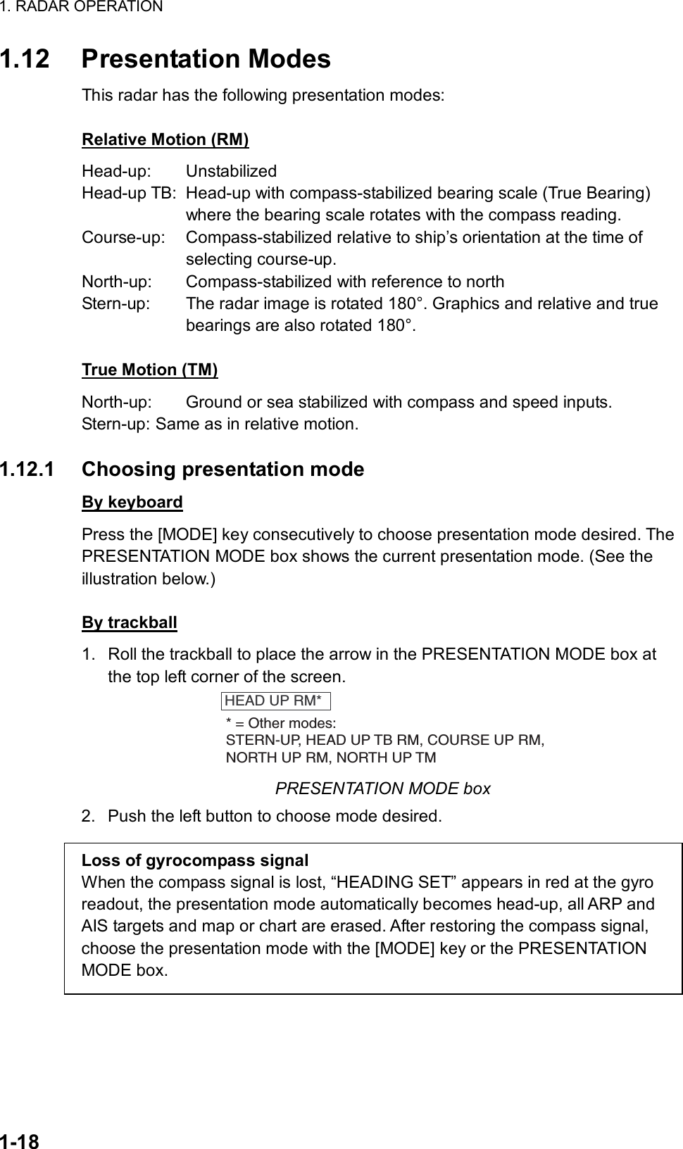 1. RADAR OPERATION  1-18 1.12 Presentation Modes This radar has the following presentation modes:  Relative Motion (RM) Head-up: Unstabilized Head-up TB:  Head-up with compass-stabilized bearing scale (True Bearing) where the bearing scale rotates with the compass reading. Course-up:  Compass-stabilized relative to ship’s orientation at the time of  selecting course-up. North-up:  Compass-stabilized with reference to north Stern-up:  The radar image is rotated 180°. Graphics and relative and true bearings are also rotated 180°.  True Motion (TM) North-up:  Ground or sea stabilized with compass and speed inputs. Stern-up: Same as in relative motion.  1.12.1 Choosing presentation mode By keyboard Press the [MODE] key consecutively to choose presentation mode desired. The PRESENTATION MODE box shows the current presentation mode. (See the illustration below.)  By trackball 1.  Roll the trackball to place the arrow in the PRESENTATION MODE box at the top left corner of the screen. HEAD UP RM** = Other modes:STERN-UP, HEAD UP TB RM, COURSE UP RM,NORTH UP RM, NORTH UP TM PRESENTATION MODE box 2.  Push the left button to choose mode desired.  Loss of gyrocompass signal When the compass signal is lost, “HEADING SET” appears in red at the gyro readout, the presentation mode automatically becomes head-up, all ARP and AIS targets and map or chart are erased. After restoring the compass signal, choose the presentation mode with the [MODE] key or the PRESENTATION MODE box. 