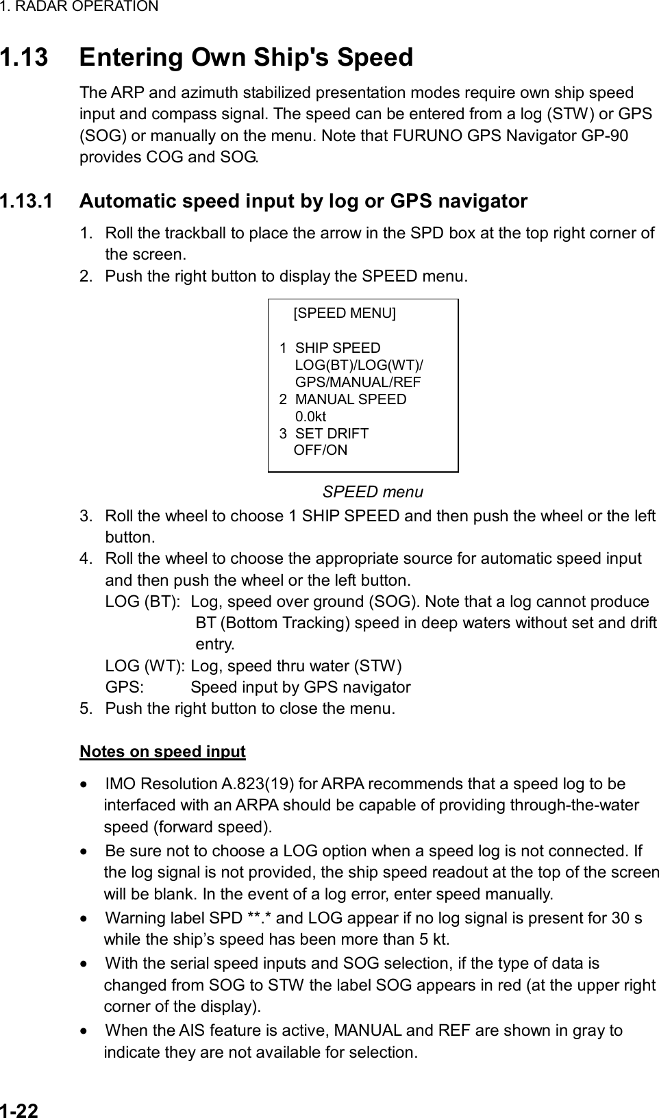 1. RADAR OPERATION  1-22 [SPEED MENU]  1 SHIP SPEED LOG(BT)/LOG(WT)/ GPS/MANUAL/REF 2 MANUAL SPEED  0.0kt 3 SET DRIFT   OFF/ON 1.13  Entering Own Ship&apos;s Speed The ARP and azimuth stabilized presentation modes require own ship speed input and compass signal. The speed can be entered from a log (STW) or GPS (SOG) or manually on the menu. Note that FURUNO GPS Navigator GP-90 provides COG and SOG.  1.13.1  Automatic speed input by log or GPS navigator 1.  Roll the trackball to place the arrow in the SPD box at the top right corner of the screen.   2.  Push the right button to display the SPEED menu.          SPEED menu 3.  Roll the wheel to choose 1 SHIP SPEED and then push the wheel or the left button. 4.  Roll the wheel to choose the appropriate source for automatic speed input and then push the wheel or the left button. LOG (BT):  Log, speed over ground (SOG). Note that a log cannot produce              BT (Bottom Tracking) speed in deep waters without set and drift             entry. LOG (WT): Log, speed thru water (STW) GPS:    Speed input by GPS navigator 5.  Push the right button to close the menu.  Notes on speed input •  IMO Resolution A.823(19) for ARPA recommends that a speed log to be interfaced with an ARPA should be capable of providing through-the-water speed (forward speed). •  Be sure not to choose a LOG option when a speed log is not connected. If the log signal is not provided, the ship speed readout at the top of the screen will be blank. In the event of a log error, enter speed manually. •  Warning label SPD **.* and LOG appear if no log signal is present for 30 s while the ship’s speed has been more than 5 kt. •  With the serial speed inputs and SOG selection, if the type of data is changed from SOG to STW the label SOG appears in red (at the upper right corner of the display). •  When the AIS feature is active, MANUAL and REF are shown in gray to indicate they are not available for selection. 