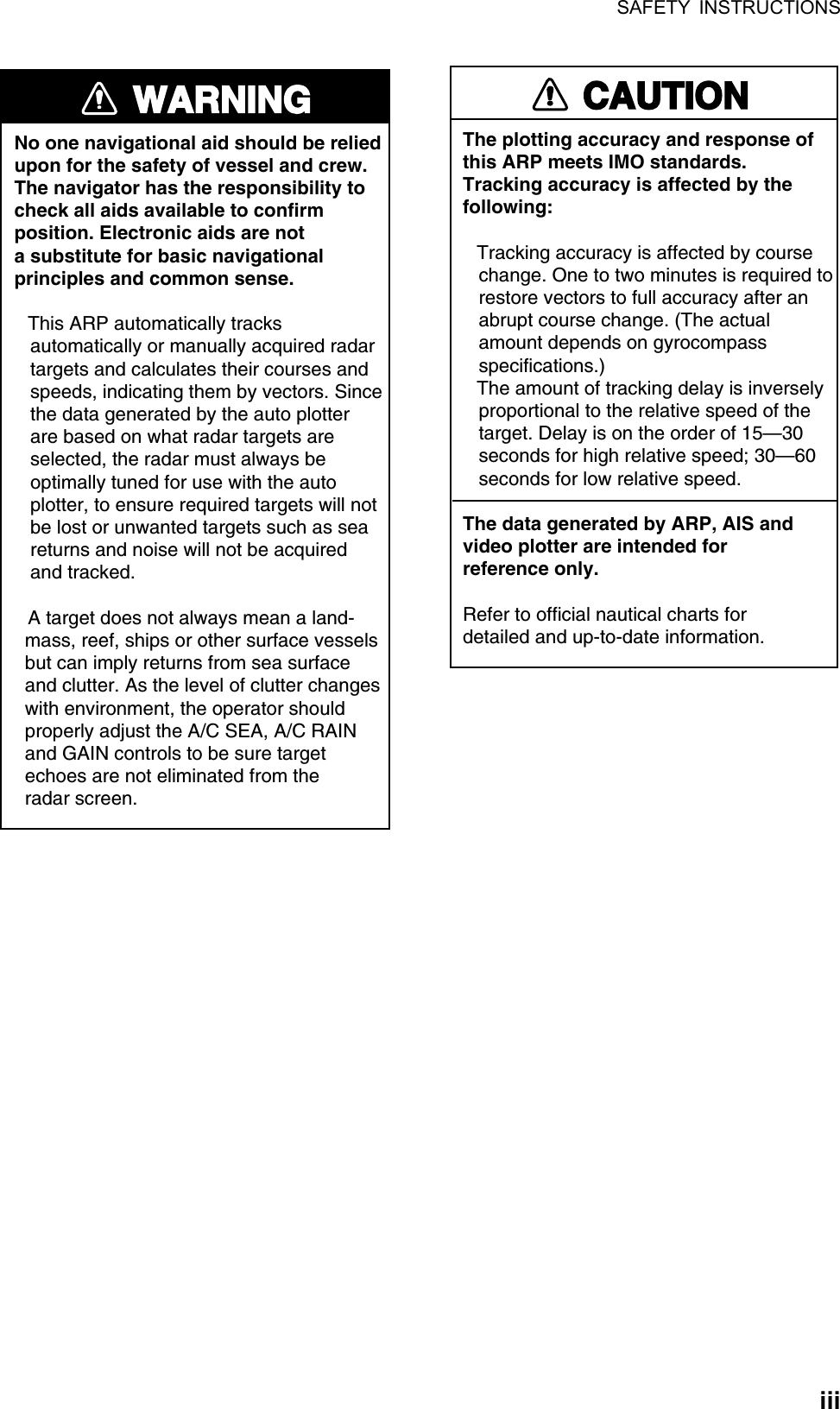 SAFETY INSTRUCTIONS  iii WARNINGNo one navigational aid should be relied upon for the safety of vessel and crew.The navigator has the responsibility tocheck all aids available to confirmposition. Electronic aids are nota substitute for basic navigationalprinciples and common sense.  This ARP automatically tracks    automatically or manually acquired radar   targets and calculates their courses and   speeds, indicating them by vectors. Since   the data generated by the auto plotter   are based on what radar targets are   selected, the radar must always be   optimally tuned for use with the auto   plotter, to ensure required targets will not   be lost or unwanted targets such as sea   returns and noise will not be acquired   and tracked.  A target does not always mean a land-  mass, reef, ships or other surface vessels  but can imply returns from sea surface  and clutter. As the level of clutter changes  with environment, the operator should  properly adjust the A/C SEA, A/C RAIN  and GAIN controls to be sure target  echoes are not eliminated from the  radar screen. CAUTIONThe plotting accuracy and response ofthis ARP meets IMO standards.Tracking accuracy is affected by thefollowing: Tracking accuracy is affected by course   change. One to two minutes is required to   restore vectors to full accuracy after an   abrupt course change. (The actual   amount depends on gyrocompass   specifications.) The amount of tracking delay is inversely   proportional to the relative speed of the   target. Delay is on the order of 15—30   seconds for high relative speed; 30—60   seconds for low relative speed.The data generated by ARP, AIS andvideo plotter are intended forreference only.Refer to official nautical charts for detailed and up-to-date information. 
