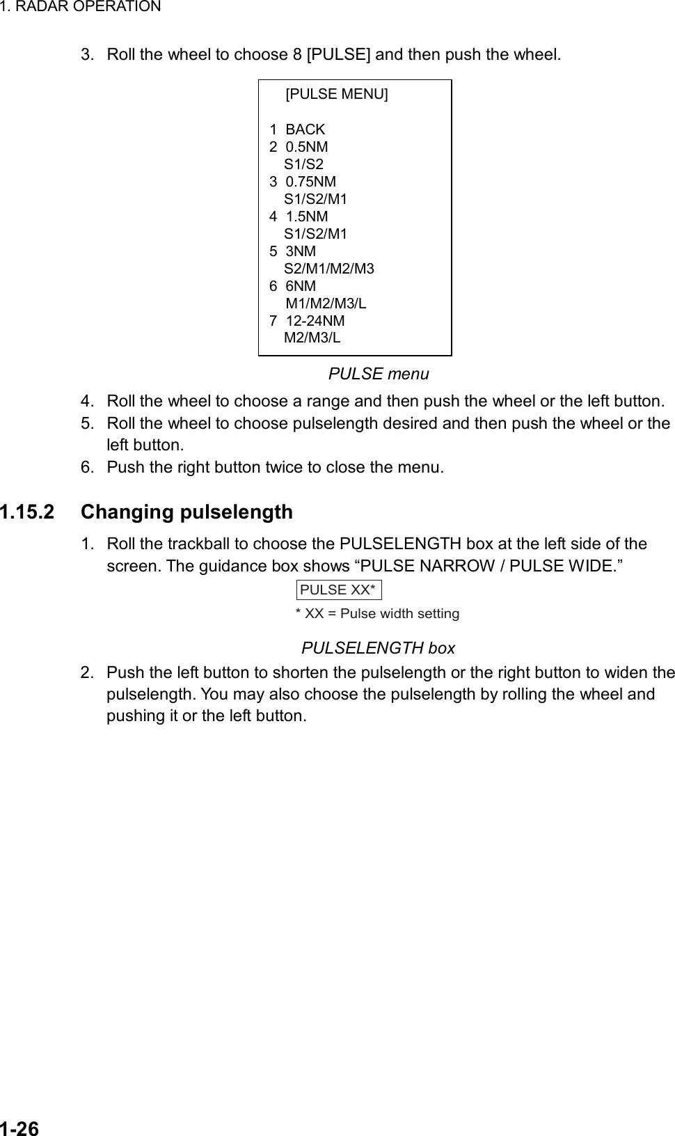 1. RADAR OPERATION  1-26  [PULSE MENU]  1 BACK 2 0.5NM S1/S2 3 0.75NM S1/S2/M1 4 1.5NM S1/S2/M1 5 3NM   S2/M1/M2/M3 6 6NM  M1/M2/M3/L 7 12-24NM   M2/M3/L 3.  Roll the wheel to choose 8 [PULSE] and then push the wheel.          PULSE menu 4.  Roll the wheel to choose a range and then push the wheel or the left button. 5.  Roll the wheel to choose pulselength desired and then push the wheel or the left button. 6.  Push the right button twice to close the menu.  1.15.2 Changing pulselength 1.  Roll the trackball to choose the PULSELENGTH box at the left side of the screen. The guidance box shows “PULSE NARROW / PULSE WIDE.” PULSE XX** XX = Pulse width setting PULSELENGTH box 2.  Push the left button to shorten the pulselength or the right button to widen the pulselength. You may also choose the pulselength by rolling the wheel and pushing it or the left button.    